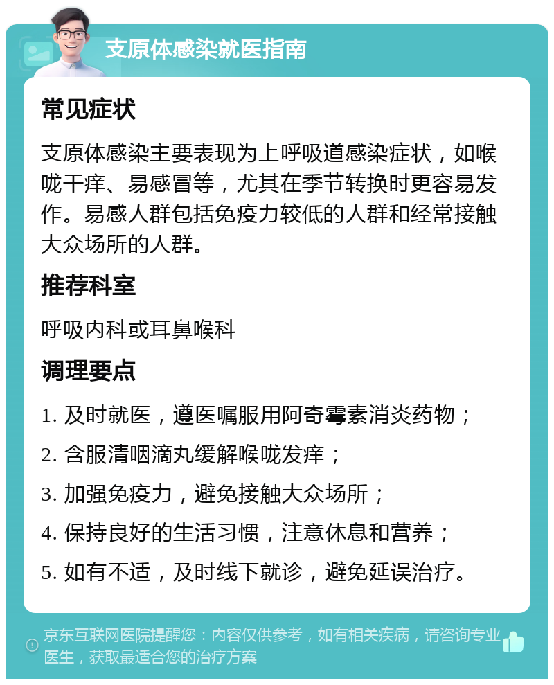 支原体感染就医指南 常见症状 支原体感染主要表现为上呼吸道感染症状，如喉咙干痒、易感冒等，尤其在季节转换时更容易发作。易感人群包括免疫力较低的人群和经常接触大众场所的人群。 推荐科室 呼吸内科或耳鼻喉科 调理要点 1. 及时就医，遵医嘱服用阿奇霉素消炎药物； 2. 含服清咽滴丸缓解喉咙发痒； 3. 加强免疫力，避免接触大众场所； 4. 保持良好的生活习惯，注意休息和营养； 5. 如有不适，及时线下就诊，避免延误治疗。