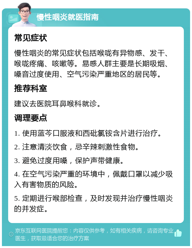 慢性咽炎就医指南 常见症状 慢性咽炎的常见症状包括喉咙有异物感、发干、喉咙疼痛、咳嗽等。易感人群主要是长期吸烟、嗓音过度使用、空气污染严重地区的居民等。 推荐科室 建议去医院耳鼻喉科就诊。 调理要点 1. 使用蓝芩口服液和西砒氯铵含片进行治疗。 2. 注意清淡饮食，忌辛辣刺激性食物。 3. 避免过度用嗓，保护声带健康。 4. 在空气污染严重的环境中，佩戴口罩以减少吸入有害物质的风险。 5. 定期进行喉部检查，及时发现并治疗慢性咽炎的并发症。