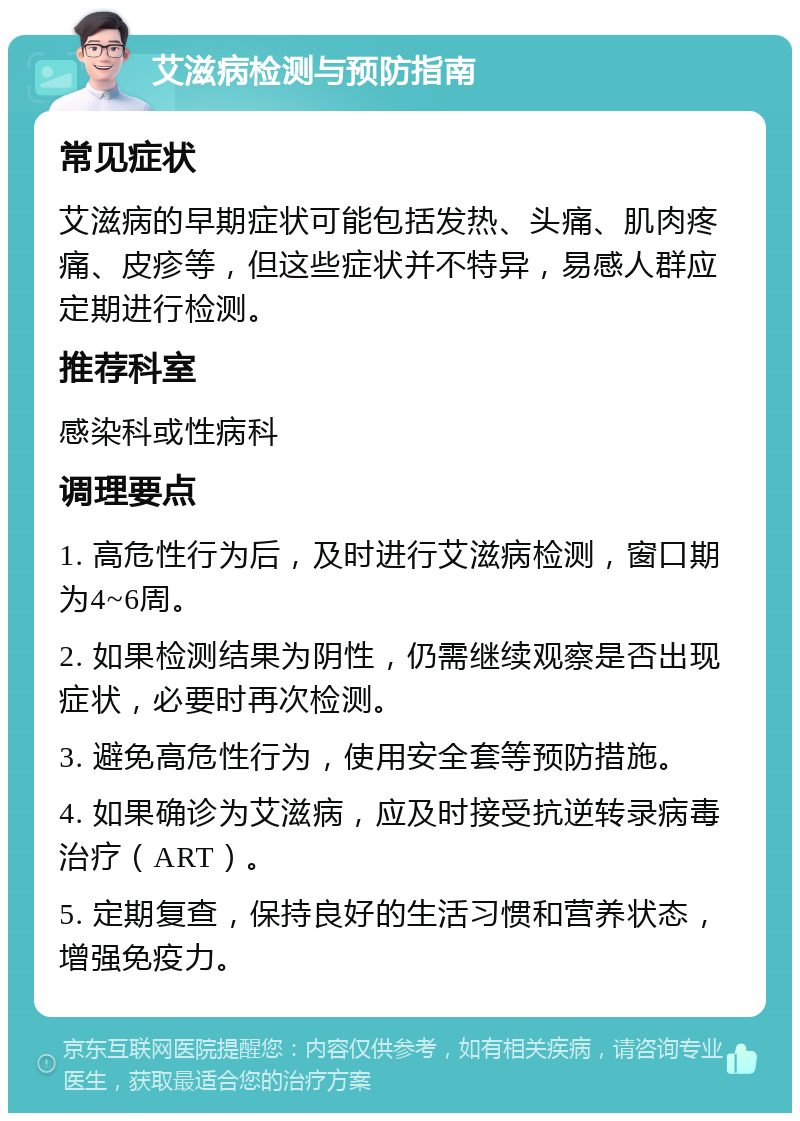 艾滋病检测与预防指南 常见症状 艾滋病的早期症状可能包括发热、头痛、肌肉疼痛、皮疹等，但这些症状并不特异，易感人群应定期进行检测。 推荐科室 感染科或性病科 调理要点 1. 高危性行为后，及时进行艾滋病检测，窗口期为4~6周。 2. 如果检测结果为阴性，仍需继续观察是否出现症状，必要时再次检测。 3. 避免高危性行为，使用安全套等预防措施。 4. 如果确诊为艾滋病，应及时接受抗逆转录病毒治疗（ART）。 5. 定期复查，保持良好的生活习惯和营养状态，增强免疫力。