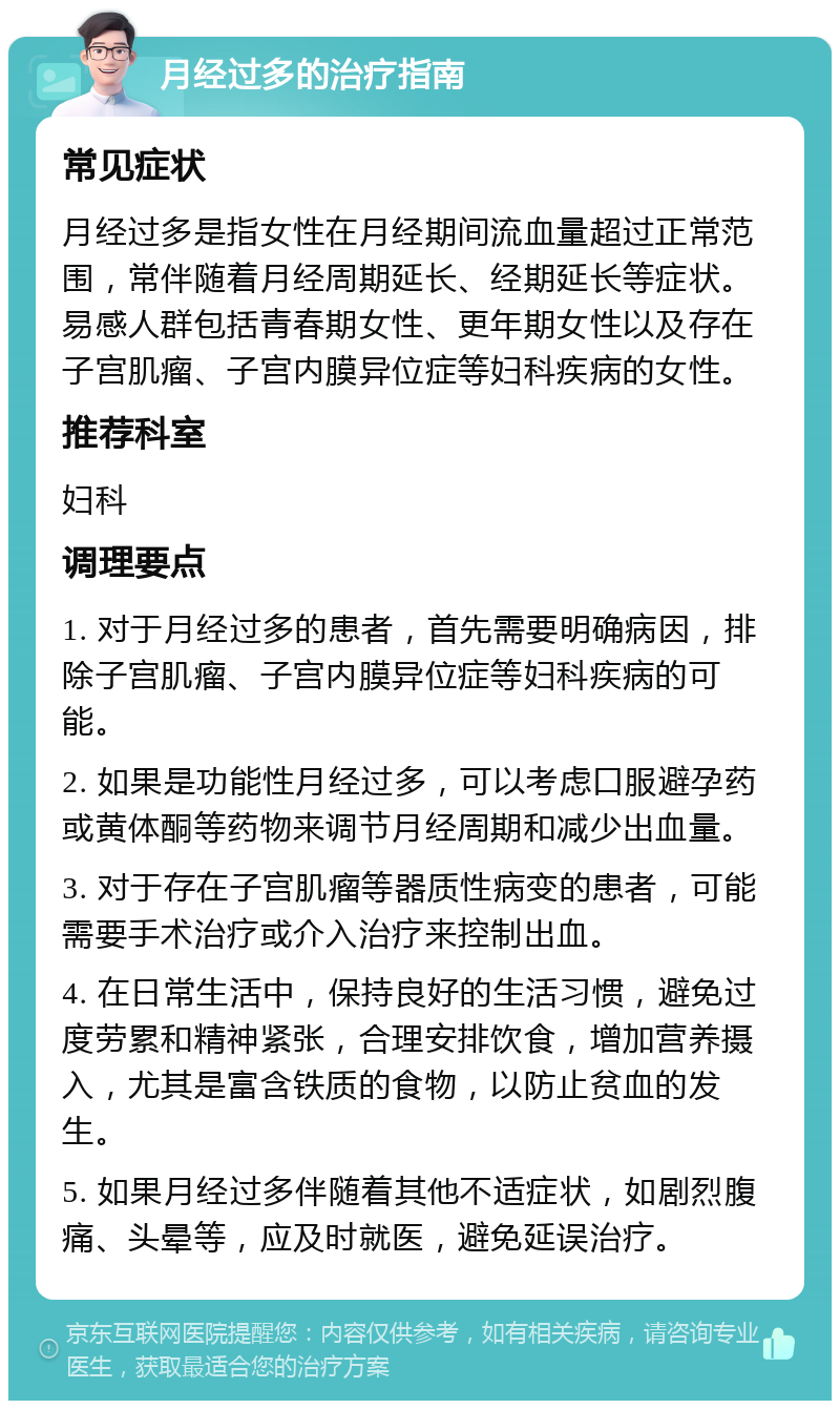 月经过多的治疗指南 常见症状 月经过多是指女性在月经期间流血量超过正常范围，常伴随着月经周期延长、经期延长等症状。易感人群包括青春期女性、更年期女性以及存在子宫肌瘤、子宫内膜异位症等妇科疾病的女性。 推荐科室 妇科 调理要点 1. 对于月经过多的患者，首先需要明确病因，排除子宫肌瘤、子宫内膜异位症等妇科疾病的可能。 2. 如果是功能性月经过多，可以考虑口服避孕药或黄体酮等药物来调节月经周期和减少出血量。 3. 对于存在子宫肌瘤等器质性病变的患者，可能需要手术治疗或介入治疗来控制出血。 4. 在日常生活中，保持良好的生活习惯，避免过度劳累和精神紧张，合理安排饮食，增加营养摄入，尤其是富含铁质的食物，以防止贫血的发生。 5. 如果月经过多伴随着其他不适症状，如剧烈腹痛、头晕等，应及时就医，避免延误治疗。