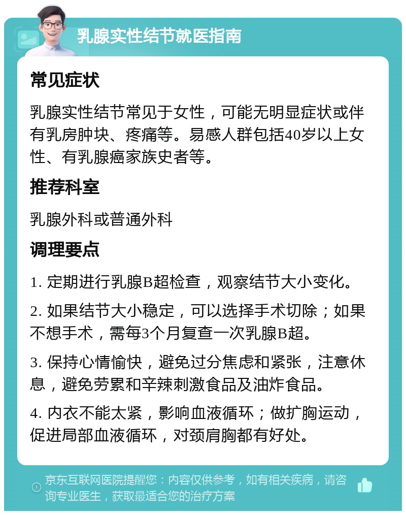 乳腺实性结节就医指南 常见症状 乳腺实性结节常见于女性，可能无明显症状或伴有乳房肿块、疼痛等。易感人群包括40岁以上女性、有乳腺癌家族史者等。 推荐科室 乳腺外科或普通外科 调理要点 1. 定期进行乳腺B超检查，观察结节大小变化。 2. 如果结节大小稳定，可以选择手术切除；如果不想手术，需每3个月复查一次乳腺B超。 3. 保持心情愉快，避免过分焦虑和紧张，注意休息，避免劳累和辛辣刺激食品及油炸食品。 4. 内衣不能太紧，影响血液循环；做扩胸运动，促进局部血液循环，对颈肩胸都有好处。