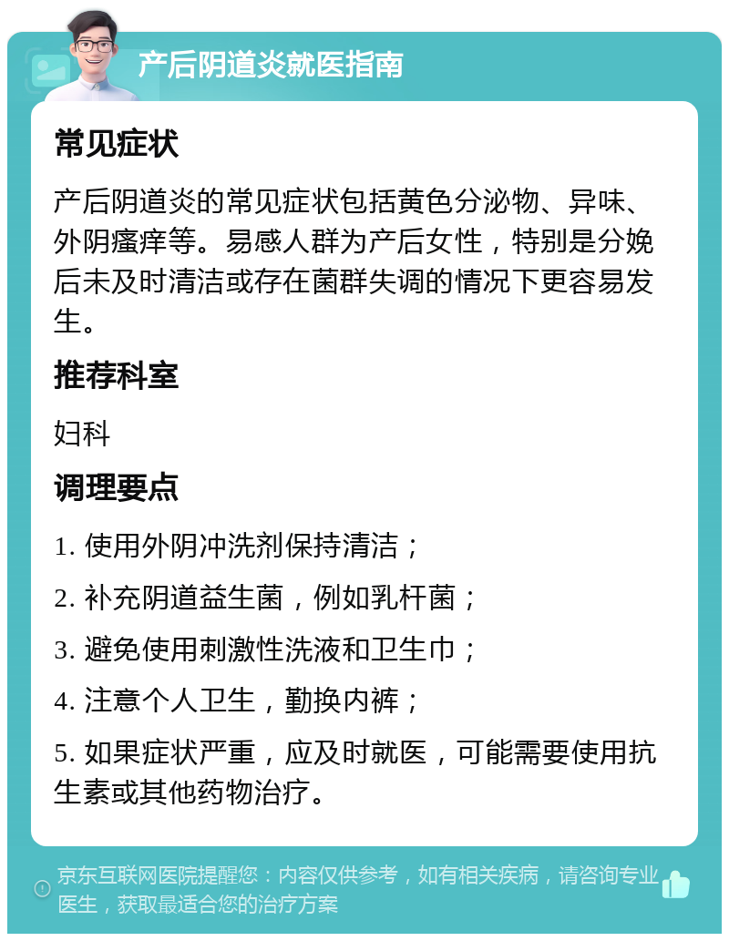 产后阴道炎就医指南 常见症状 产后阴道炎的常见症状包括黄色分泌物、异味、外阴瘙痒等。易感人群为产后女性，特别是分娩后未及时清洁或存在菌群失调的情况下更容易发生。 推荐科室 妇科 调理要点 1. 使用外阴冲洗剂保持清洁； 2. 补充阴道益生菌，例如乳杆菌； 3. 避免使用刺激性洗液和卫生巾； 4. 注意个人卫生，勤换内裤； 5. 如果症状严重，应及时就医，可能需要使用抗生素或其他药物治疗。