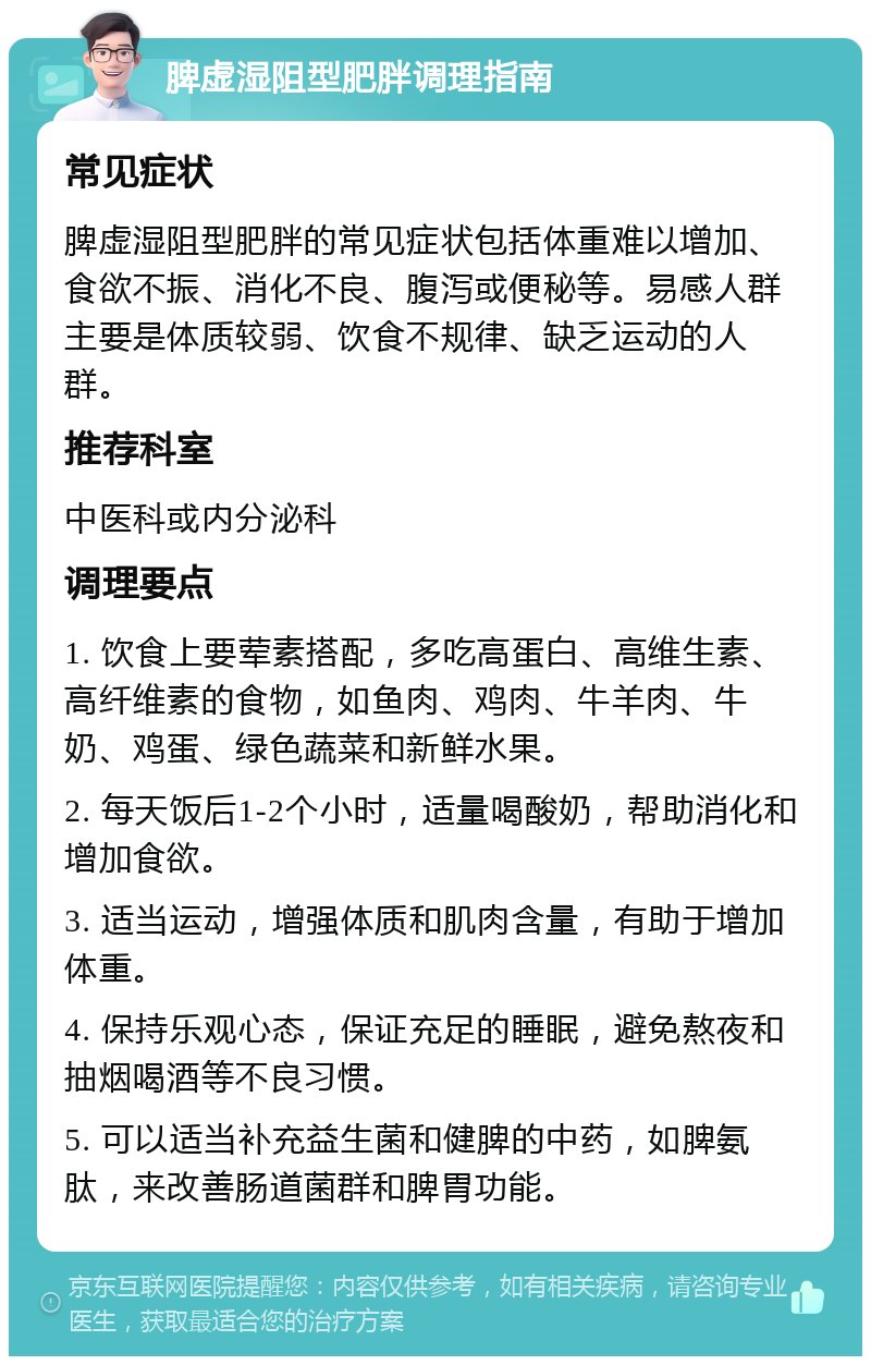 脾虚湿阻型肥胖调理指南 常见症状 脾虚湿阻型肥胖的常见症状包括体重难以增加、食欲不振、消化不良、腹泻或便秘等。易感人群主要是体质较弱、饮食不规律、缺乏运动的人群。 推荐科室 中医科或内分泌科 调理要点 1. 饮食上要荤素搭配，多吃高蛋白、高维生素、高纤维素的食物，如鱼肉、鸡肉、牛羊肉、牛奶、鸡蛋、绿色蔬菜和新鲜水果。 2. 每天饭后1-2个小时，适量喝酸奶，帮助消化和增加食欲。 3. 适当运动，增强体质和肌肉含量，有助于增加体重。 4. 保持乐观心态，保证充足的睡眠，避免熬夜和抽烟喝酒等不良习惯。 5. 可以适当补充益生菌和健脾的中药，如脾氨肽，来改善肠道菌群和脾胃功能。