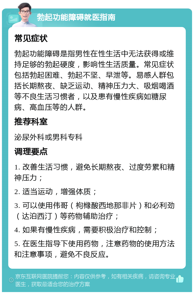 勃起功能障碍就医指南 常见症状 勃起功能障碍是指男性在性生活中无法获得或维持足够的勃起硬度，影响性生活质量。常见症状包括勃起困难、勃起不坚、早泄等。易感人群包括长期熬夜、缺乏运动、精神压力大、吸烟喝酒等不良生活习惯者，以及患有慢性疾病如糖尿病、高血压等的人群。 推荐科室 泌尿外科或男科专科 调理要点 1. 改善生活习惯，避免长期熬夜、过度劳累和精神压力； 2. 适当运动，增强体质； 3. 可以使用伟哥（枸橼酸西地那非片）和必利劲（达泊西汀）等药物辅助治疗； 4. 如果有慢性疾病，需要积极治疗和控制； 5. 在医生指导下使用药物，注意药物的使用方法和注意事项，避免不良反应。