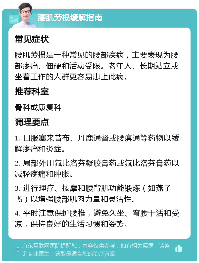 腰肌劳损缓解指南 常见症状 腰肌劳损是一种常见的腰部疾病，主要表现为腰部疼痛、僵硬和活动受限。老年人、长期站立或坐着工作的人群更容易患上此病。 推荐科室 骨科或康复科 调理要点 1. 口服塞来昔布、丹鹿通督或腰痹通等药物以缓解疼痛和炎症。 2. 局部外用氟比洛芬凝胶膏药或氟比洛芬膏药以减轻疼痛和肿胀。 3. 进行理疗、按摩和腰背肌功能锻炼（如燕子飞）以增强腰部肌肉力量和灵活性。 4. 平时注意保护腰椎，避免久坐、弯腰干活和受凉，保持良好的生活习惯和姿势。