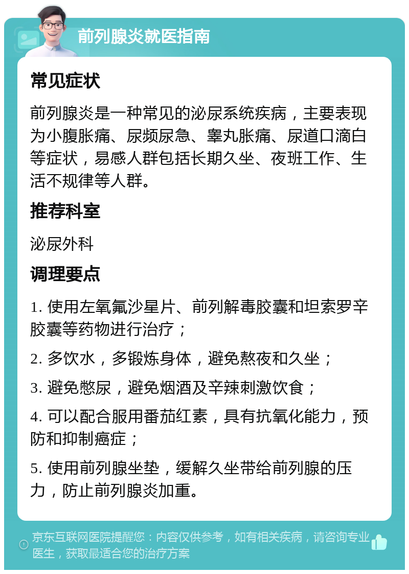 前列腺炎就医指南 常见症状 前列腺炎是一种常见的泌尿系统疾病，主要表现为小腹胀痛、尿频尿急、睾丸胀痛、尿道口滴白等症状，易感人群包括长期久坐、夜班工作、生活不规律等人群。 推荐科室 泌尿外科 调理要点 1. 使用左氧氟沙星片、前列解毒胶囊和坦索罗辛胶囊等药物进行治疗； 2. 多饮水，多锻炼身体，避免熬夜和久坐； 3. 避免憋尿，避免烟酒及辛辣刺激饮食； 4. 可以配合服用番茄红素，具有抗氧化能力，预防和抑制癌症； 5. 使用前列腺坐垫，缓解久坐带给前列腺的压力，防止前列腺炎加重。