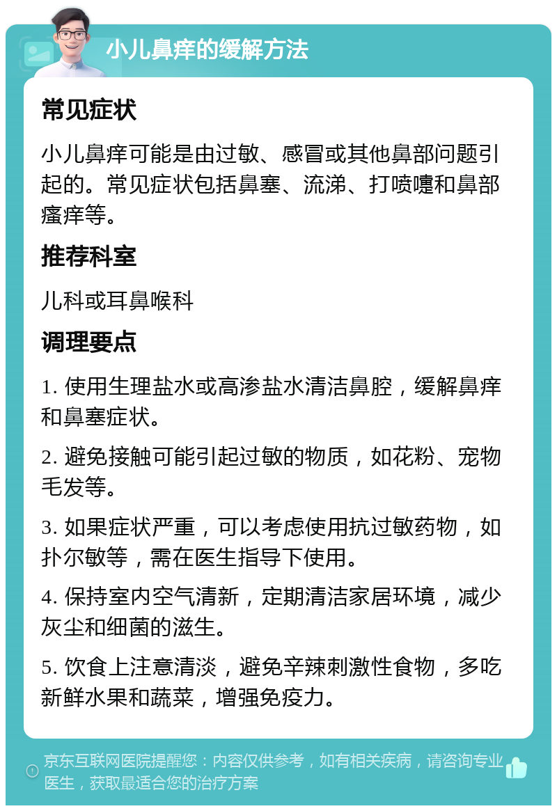 小儿鼻痒的缓解方法 常见症状 小儿鼻痒可能是由过敏、感冒或其他鼻部问题引起的。常见症状包括鼻塞、流涕、打喷嚏和鼻部瘙痒等。 推荐科室 儿科或耳鼻喉科 调理要点 1. 使用生理盐水或高渗盐水清洁鼻腔，缓解鼻痒和鼻塞症状。 2. 避免接触可能引起过敏的物质，如花粉、宠物毛发等。 3. 如果症状严重，可以考虑使用抗过敏药物，如扑尔敏等，需在医生指导下使用。 4. 保持室内空气清新，定期清洁家居环境，减少灰尘和细菌的滋生。 5. 饮食上注意清淡，避免辛辣刺激性食物，多吃新鲜水果和蔬菜，增强免疫力。