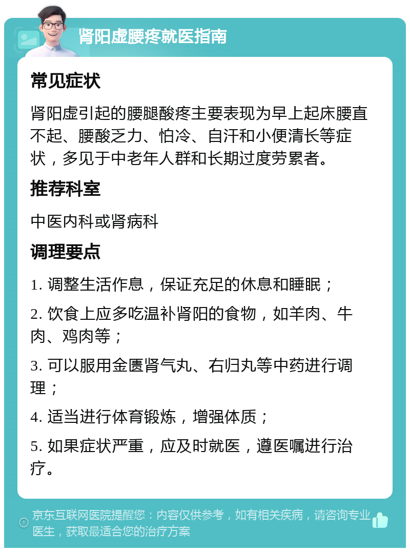 肾阳虚腰疼就医指南 常见症状 肾阳虚引起的腰腿酸疼主要表现为早上起床腰直不起、腰酸乏力、怕冷、自汗和小便清长等症状，多见于中老年人群和长期过度劳累者。 推荐科室 中医内科或肾病科 调理要点 1. 调整生活作息，保证充足的休息和睡眠； 2. 饮食上应多吃温补肾阳的食物，如羊肉、牛肉、鸡肉等； 3. 可以服用金匮肾气丸、右归丸等中药进行调理； 4. 适当进行体育锻炼，增强体质； 5. 如果症状严重，应及时就医，遵医嘱进行治疗。