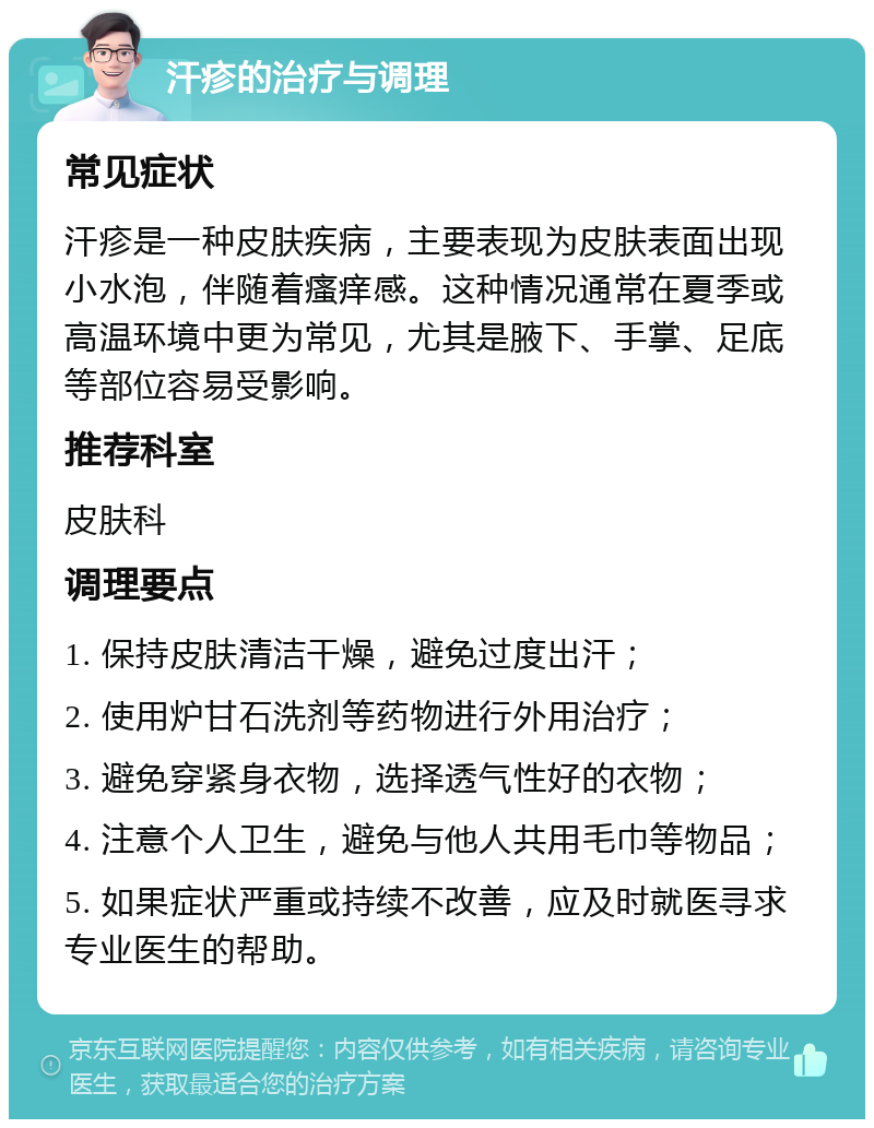 汗疹的治疗与调理 常见症状 汗疹是一种皮肤疾病，主要表现为皮肤表面出现小水泡，伴随着瘙痒感。这种情况通常在夏季或高温环境中更为常见，尤其是腋下、手掌、足底等部位容易受影响。 推荐科室 皮肤科 调理要点 1. 保持皮肤清洁干燥，避免过度出汗； 2. 使用炉甘石洗剂等药物进行外用治疗； 3. 避免穿紧身衣物，选择透气性好的衣物； 4. 注意个人卫生，避免与他人共用毛巾等物品； 5. 如果症状严重或持续不改善，应及时就医寻求专业医生的帮助。