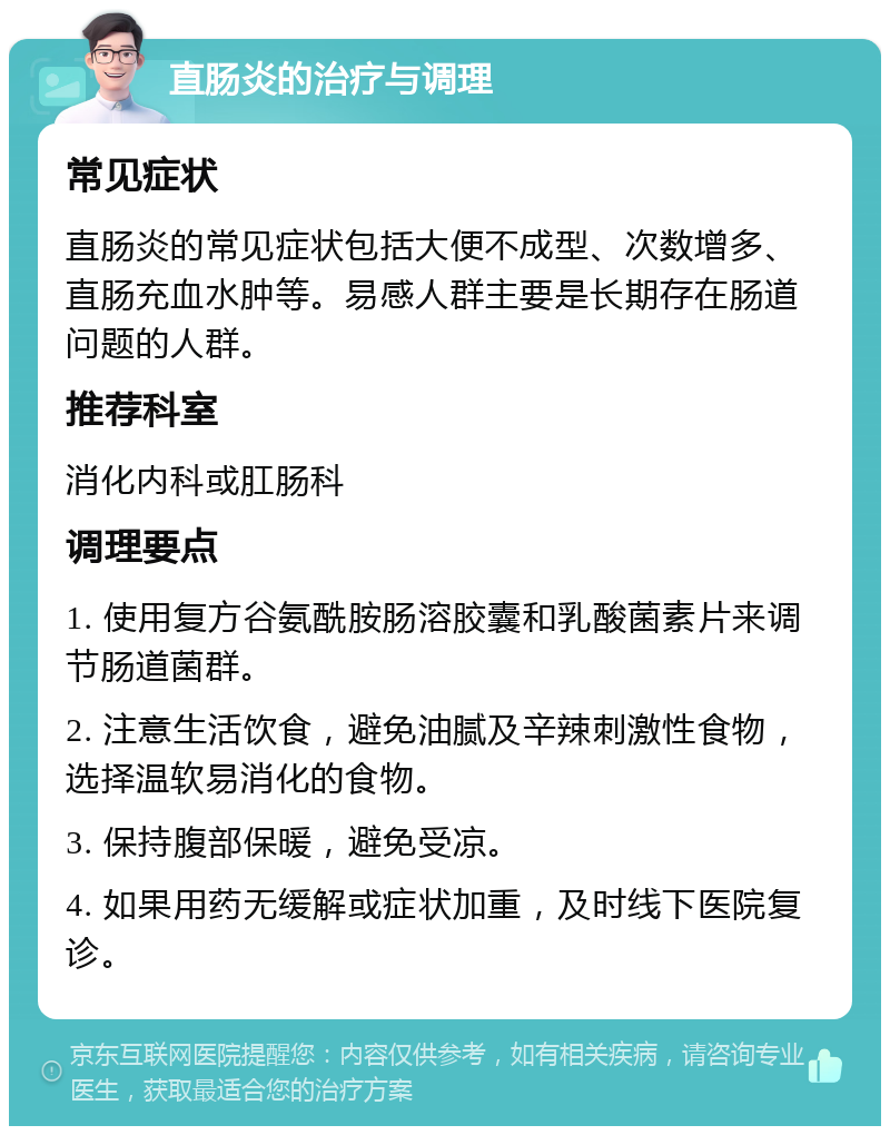 直肠炎的治疗与调理 常见症状 直肠炎的常见症状包括大便不成型、次数增多、直肠充血水肿等。易感人群主要是长期存在肠道问题的人群。 推荐科室 消化内科或肛肠科 调理要点 1. 使用复方谷氨酰胺肠溶胶囊和乳酸菌素片来调节肠道菌群。 2. 注意生活饮食，避免油腻及辛辣刺激性食物，选择温软易消化的食物。 3. 保持腹部保暖，避免受凉。 4. 如果用药无缓解或症状加重，及时线下医院复诊。