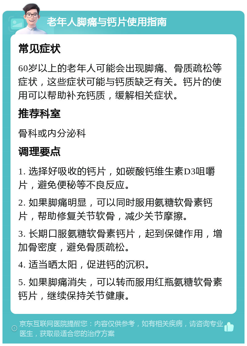 老年人脚痛与钙片使用指南 常见症状 60岁以上的老年人可能会出现脚痛、骨质疏松等症状，这些症状可能与钙质缺乏有关。钙片的使用可以帮助补充钙质，缓解相关症状。 推荐科室 骨科或内分泌科 调理要点 1. 选择好吸收的钙片，如碳酸钙维生素D3咀嚼片，避免便秘等不良反应。 2. 如果脚痛明显，可以同时服用氨糖软骨素钙片，帮助修复关节软骨，减少关节摩擦。 3. 长期口服氨糖软骨素钙片，起到保健作用，增加骨密度，避免骨质疏松。 4. 适当晒太阳，促进钙的沉积。 5. 如果脚痛消失，可以转而服用红瓶氨糖软骨素钙片，继续保持关节健康。