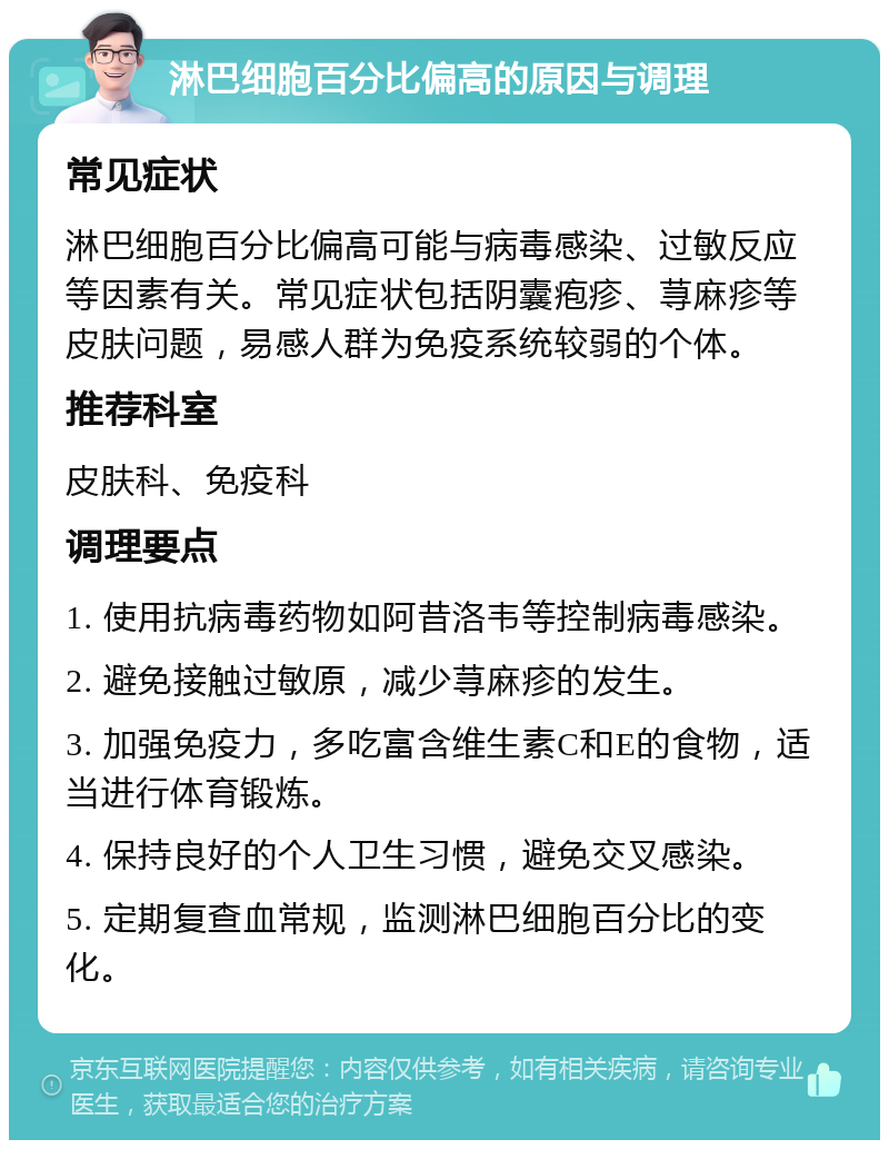 淋巴细胞百分比偏高的原因与调理 常见症状 淋巴细胞百分比偏高可能与病毒感染、过敏反应等因素有关。常见症状包括阴囊疱疹、荨麻疹等皮肤问题，易感人群为免疫系统较弱的个体。 推荐科室 皮肤科、免疫科 调理要点 1. 使用抗病毒药物如阿昔洛韦等控制病毒感染。 2. 避免接触过敏原，减少荨麻疹的发生。 3. 加强免疫力，多吃富含维生素C和E的食物，适当进行体育锻炼。 4. 保持良好的个人卫生习惯，避免交叉感染。 5. 定期复查血常规，监测淋巴细胞百分比的变化。