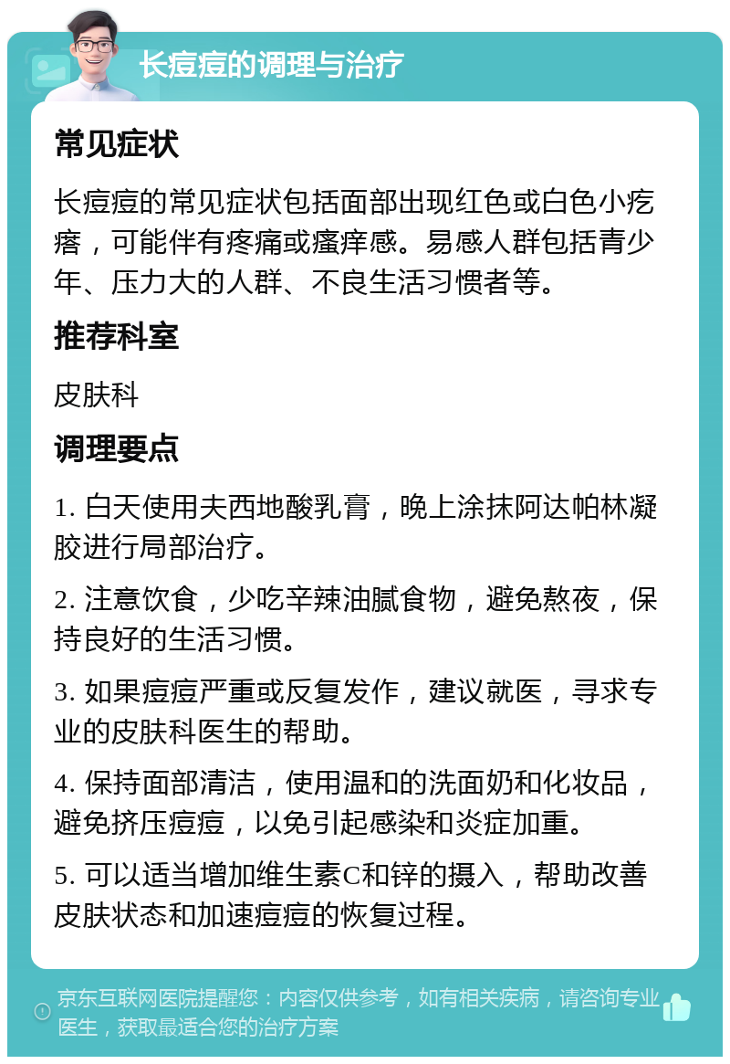 长痘痘的调理与治疗 常见症状 长痘痘的常见症状包括面部出现红色或白色小疙瘩，可能伴有疼痛或瘙痒感。易感人群包括青少年、压力大的人群、不良生活习惯者等。 推荐科室 皮肤科 调理要点 1. 白天使用夫西地酸乳膏，晚上涂抹阿达帕林凝胶进行局部治疗。 2. 注意饮食，少吃辛辣油腻食物，避免熬夜，保持良好的生活习惯。 3. 如果痘痘严重或反复发作，建议就医，寻求专业的皮肤科医生的帮助。 4. 保持面部清洁，使用温和的洗面奶和化妆品，避免挤压痘痘，以免引起感染和炎症加重。 5. 可以适当增加维生素C和锌的摄入，帮助改善皮肤状态和加速痘痘的恢复过程。