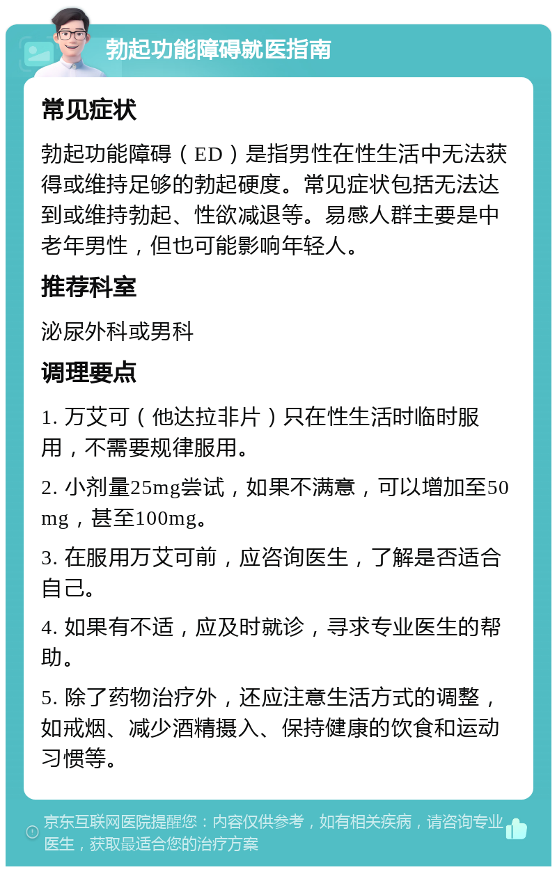 勃起功能障碍就医指南 常见症状 勃起功能障碍（ED）是指男性在性生活中无法获得或维持足够的勃起硬度。常见症状包括无法达到或维持勃起、性欲减退等。易感人群主要是中老年男性，但也可能影响年轻人。 推荐科室 泌尿外科或男科 调理要点 1. 万艾可（他达拉非片）只在性生活时临时服用，不需要规律服用。 2. 小剂量25mg尝试，如果不满意，可以增加至50mg，甚至100mg。 3. 在服用万艾可前，应咨询医生，了解是否适合自己。 4. 如果有不适，应及时就诊，寻求专业医生的帮助。 5. 除了药物治疗外，还应注意生活方式的调整，如戒烟、减少酒精摄入、保持健康的饮食和运动习惯等。