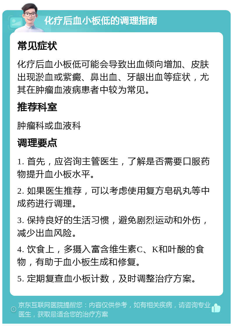 化疗后血小板低的调理指南 常见症状 化疗后血小板低可能会导致出血倾向增加、皮肤出现淤血或紫癜、鼻出血、牙龈出血等症状，尤其在肿瘤血液病患者中较为常见。 推荐科室 肿瘤科或血液科 调理要点 1. 首先，应咨询主管医生，了解是否需要口服药物提升血小板水平。 2. 如果医生推荐，可以考虑使用复方皂矾丸等中成药进行调理。 3. 保持良好的生活习惯，避免剧烈运动和外伤，减少出血风险。 4. 饮食上，多摄入富含维生素C、K和叶酸的食物，有助于血小板生成和修复。 5. 定期复查血小板计数，及时调整治疗方案。