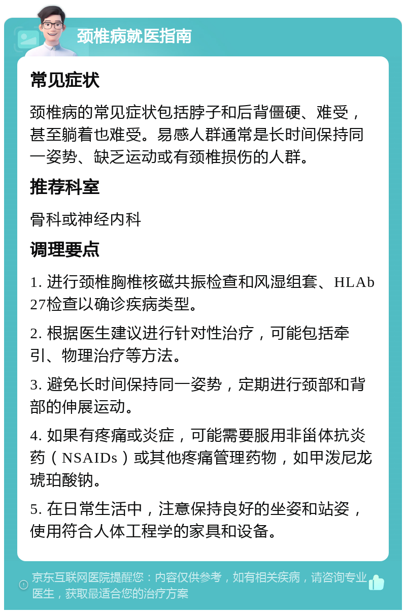 颈椎病就医指南 常见症状 颈椎病的常见症状包括脖子和后背僵硬、难受，甚至躺着也难受。易感人群通常是长时间保持同一姿势、缺乏运动或有颈椎损伤的人群。 推荐科室 骨科或神经内科 调理要点 1. 进行颈椎胸椎核磁共振检查和风湿组套、HLAb27检查以确诊疾病类型。 2. 根据医生建议进行针对性治疗，可能包括牵引、物理治疗等方法。 3. 避免长时间保持同一姿势，定期进行颈部和背部的伸展运动。 4. 如果有疼痛或炎症，可能需要服用非甾体抗炎药（NSAIDs）或其他疼痛管理药物，如甲泼尼龙琥珀酸钠。 5. 在日常生活中，注意保持良好的坐姿和站姿，使用符合人体工程学的家具和设备。