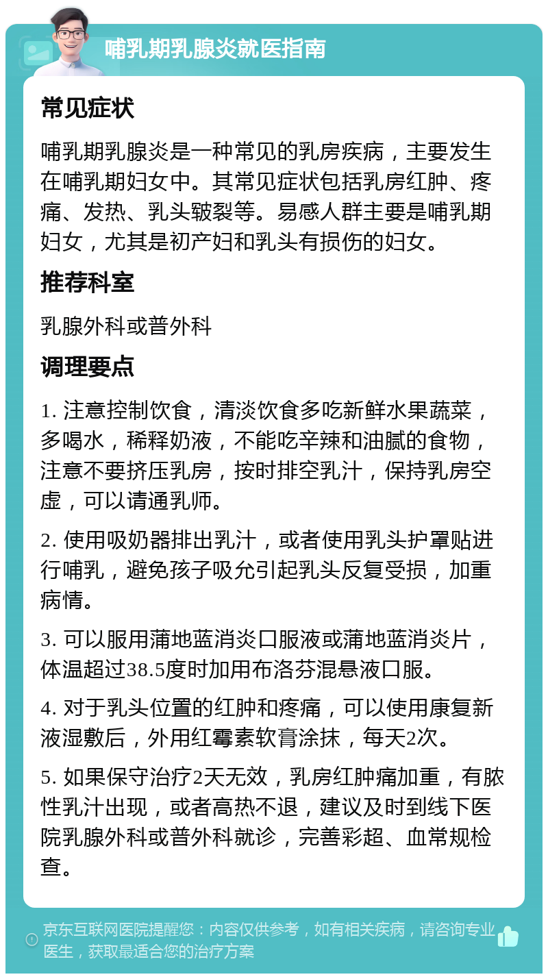 哺乳期乳腺炎就医指南 常见症状 哺乳期乳腺炎是一种常见的乳房疾病，主要发生在哺乳期妇女中。其常见症状包括乳房红肿、疼痛、发热、乳头皲裂等。易感人群主要是哺乳期妇女，尤其是初产妇和乳头有损伤的妇女。 推荐科室 乳腺外科或普外科 调理要点 1. 注意控制饮食，清淡饮食多吃新鲜水果蔬菜，多喝水，稀释奶液，不能吃辛辣和油腻的食物，注意不要挤压乳房，按时排空乳汁，保持乳房空虚，可以请通乳师。 2. 使用吸奶器排出乳汁，或者使用乳头护罩贴进行哺乳，避免孩子吸允引起乳头反复受损，加重病情。 3. 可以服用蒲地蓝消炎口服液或蒲地蓝消炎片，体温超过38.5度时加用布洛芬混悬液口服。 4. 对于乳头位置的红肿和疼痛，可以使用康复新液湿敷后，外用红霉素软膏涂抹，每天2次。 5. 如果保守治疗2天无效，乳房红肿痛加重，有脓性乳汁出现，或者高热不退，建议及时到线下医院乳腺外科或普外科就诊，完善彩超、血常规检查。