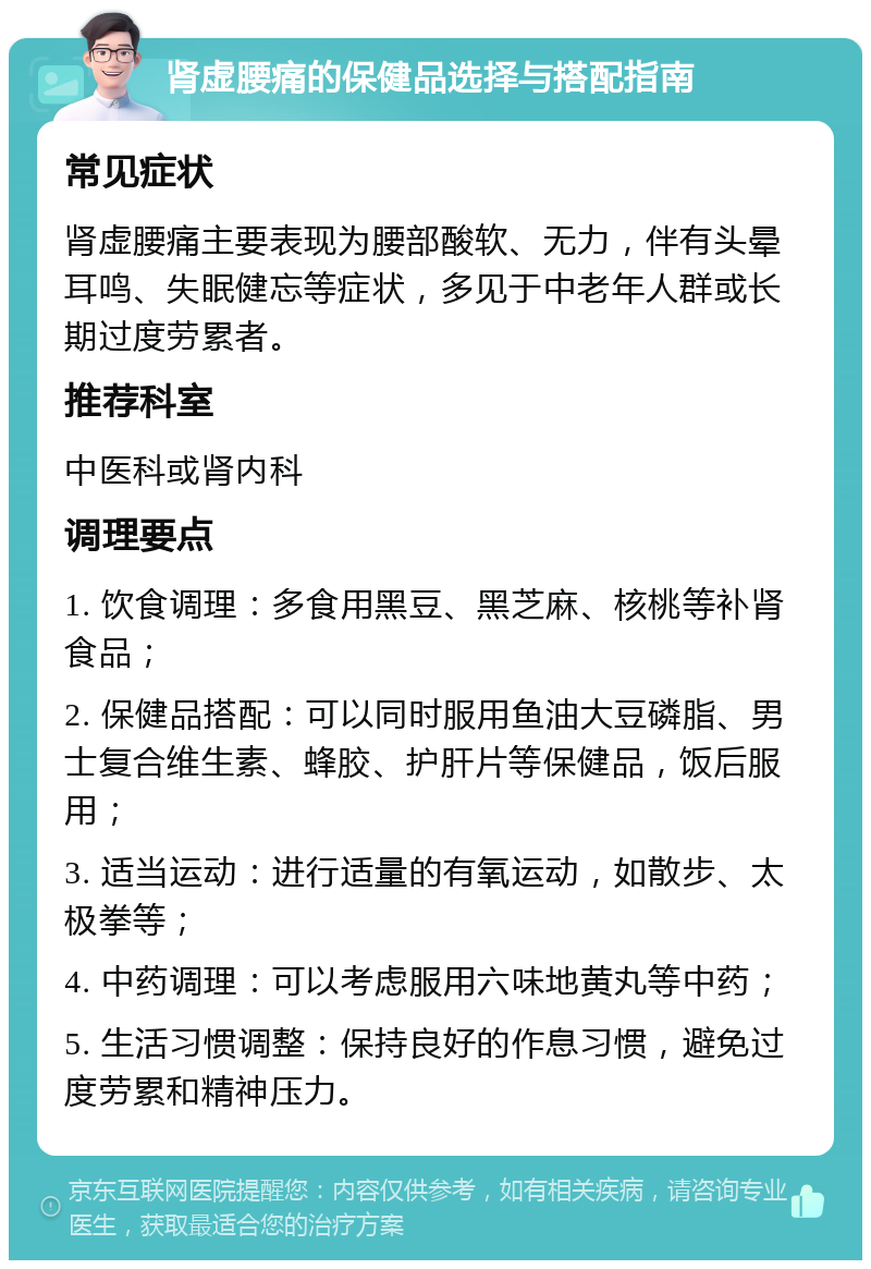 肾虚腰痛的保健品选择与搭配指南 常见症状 肾虚腰痛主要表现为腰部酸软、无力，伴有头晕耳鸣、失眠健忘等症状，多见于中老年人群或长期过度劳累者。 推荐科室 中医科或肾内科 调理要点 1. 饮食调理：多食用黑豆、黑芝麻、核桃等补肾食品； 2. 保健品搭配：可以同时服用鱼油大豆磷脂、男士复合维生素、蜂胶、护肝片等保健品，饭后服用； 3. 适当运动：进行适量的有氧运动，如散步、太极拳等； 4. 中药调理：可以考虑服用六味地黄丸等中药； 5. 生活习惯调整：保持良好的作息习惯，避免过度劳累和精神压力。