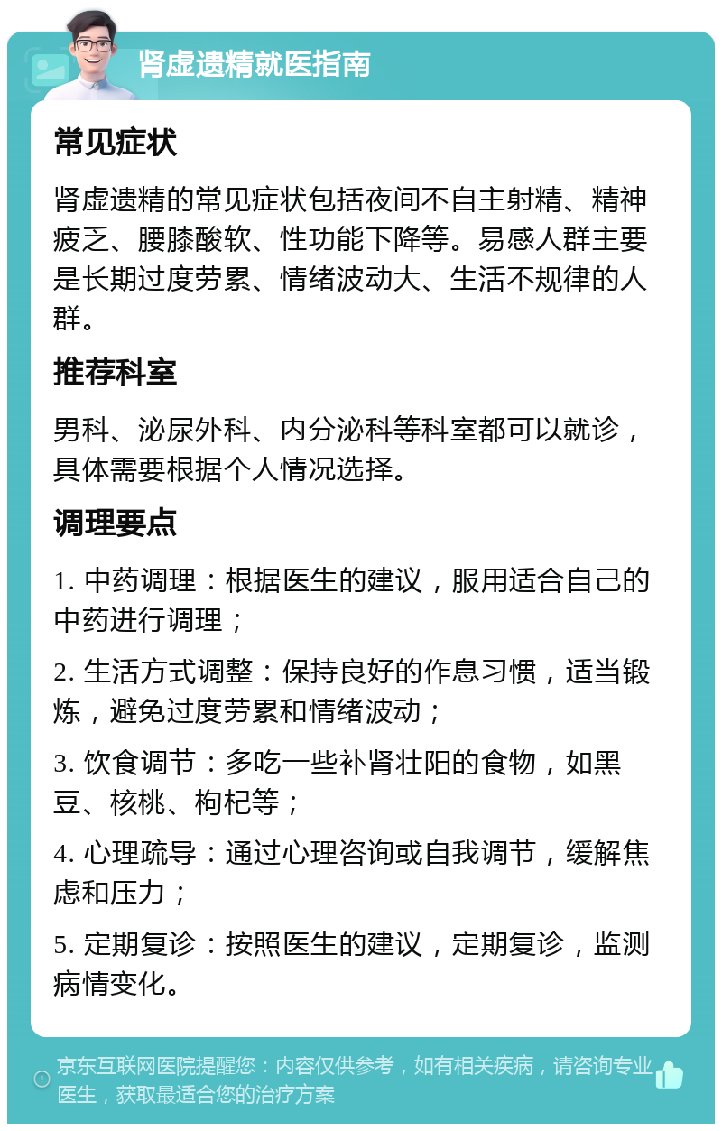 肾虚遗精就医指南 常见症状 肾虚遗精的常见症状包括夜间不自主射精、精神疲乏、腰膝酸软、性功能下降等。易感人群主要是长期过度劳累、情绪波动大、生活不规律的人群。 推荐科室 男科、泌尿外科、内分泌科等科室都可以就诊，具体需要根据个人情况选择。 调理要点 1. 中药调理：根据医生的建议，服用适合自己的中药进行调理； 2. 生活方式调整：保持良好的作息习惯，适当锻炼，避免过度劳累和情绪波动； 3. 饮食调节：多吃一些补肾壮阳的食物，如黑豆、核桃、枸杞等； 4. 心理疏导：通过心理咨询或自我调节，缓解焦虑和压力； 5. 定期复诊：按照医生的建议，定期复诊，监测病情变化。