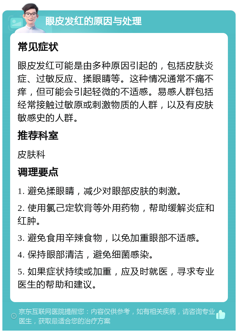 眼皮发红的原因与处理 常见症状 眼皮发红可能是由多种原因引起的，包括皮肤炎症、过敏反应、揉眼睛等。这种情况通常不痛不痒，但可能会引起轻微的不适感。易感人群包括经常接触过敏原或刺激物质的人群，以及有皮肤敏感史的人群。 推荐科室 皮肤科 调理要点 1. 避免揉眼睛，减少对眼部皮肤的刺激。 2. 使用氯己定软膏等外用药物，帮助缓解炎症和红肿。 3. 避免食用辛辣食物，以免加重眼部不适感。 4. 保持眼部清洁，避免细菌感染。 5. 如果症状持续或加重，应及时就医，寻求专业医生的帮助和建议。