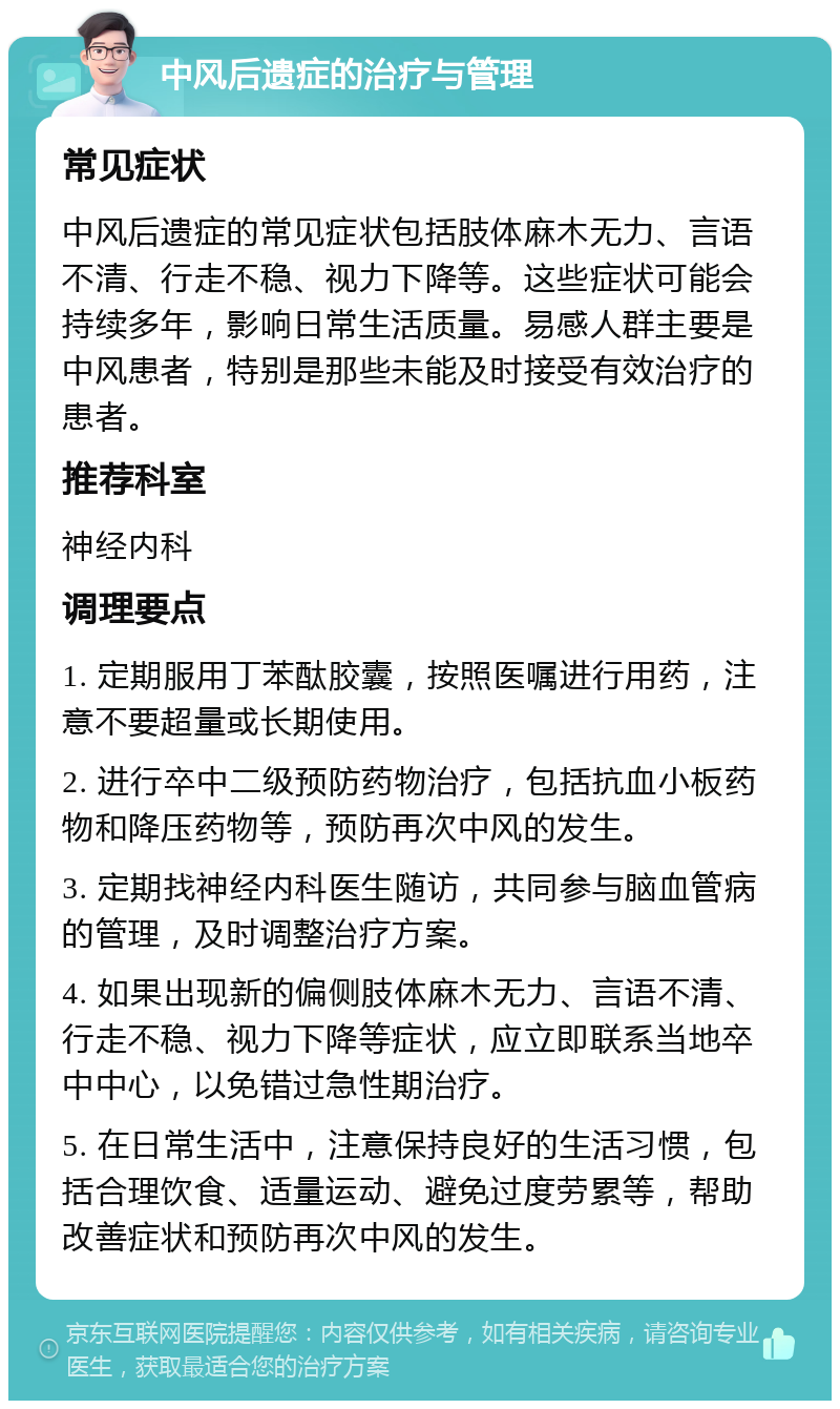 中风后遗症的治疗与管理 常见症状 中风后遗症的常见症状包括肢体麻木无力、言语不清、行走不稳、视力下降等。这些症状可能会持续多年，影响日常生活质量。易感人群主要是中风患者，特别是那些未能及时接受有效治疗的患者。 推荐科室 神经内科 调理要点 1. 定期服用丁苯酞胶囊，按照医嘱进行用药，注意不要超量或长期使用。 2. 进行卒中二级预防药物治疗，包括抗血小板药物和降压药物等，预防再次中风的发生。 3. 定期找神经内科医生随访，共同参与脑血管病的管理，及时调整治疗方案。 4. 如果出现新的偏侧肢体麻木无力、言语不清、行走不稳、视力下降等症状，应立即联系当地卒中中心，以免错过急性期治疗。 5. 在日常生活中，注意保持良好的生活习惯，包括合理饮食、适量运动、避免过度劳累等，帮助改善症状和预防再次中风的发生。