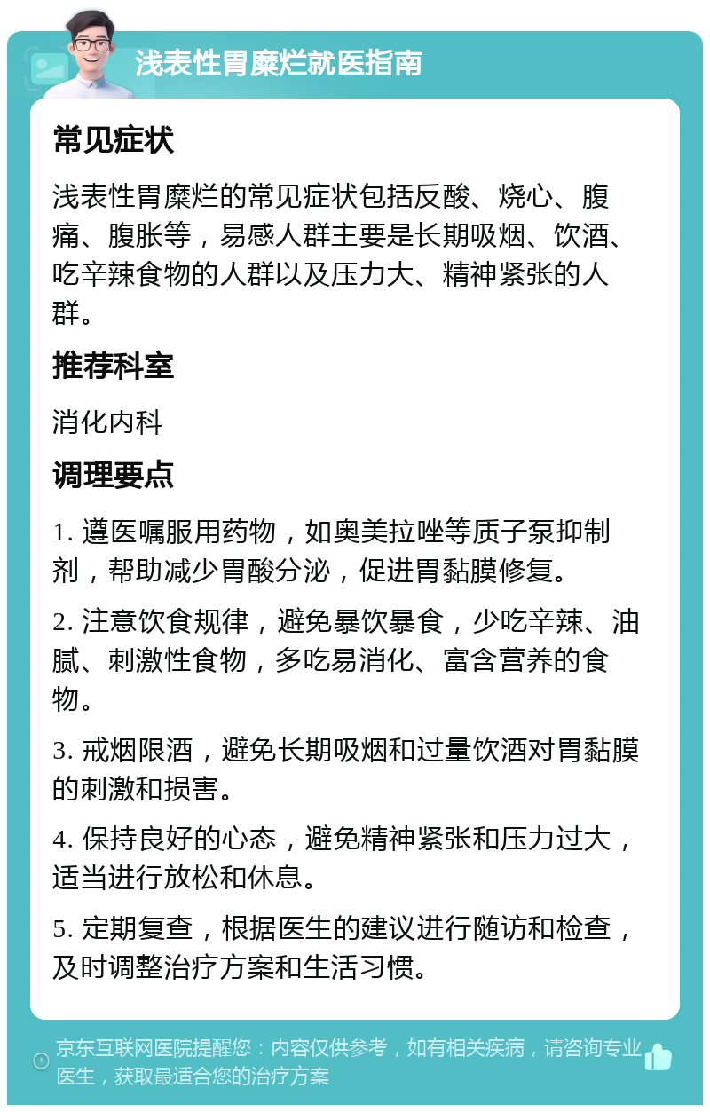 浅表性胃糜烂就医指南 常见症状 浅表性胃糜烂的常见症状包括反酸、烧心、腹痛、腹胀等，易感人群主要是长期吸烟、饮酒、吃辛辣食物的人群以及压力大、精神紧张的人群。 推荐科室 消化内科 调理要点 1. 遵医嘱服用药物，如奥美拉唑等质子泵抑制剂，帮助减少胃酸分泌，促进胃黏膜修复。 2. 注意饮食规律，避免暴饮暴食，少吃辛辣、油腻、刺激性食物，多吃易消化、富含营养的食物。 3. 戒烟限酒，避免长期吸烟和过量饮酒对胃黏膜的刺激和损害。 4. 保持良好的心态，避免精神紧张和压力过大，适当进行放松和休息。 5. 定期复查，根据医生的建议进行随访和检查，及时调整治疗方案和生活习惯。