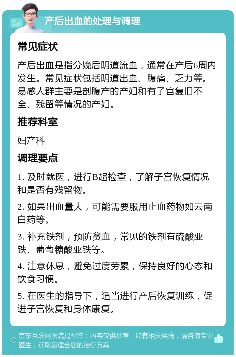 产后出血的处理与调理 常见症状 产后出血是指分娩后阴道流血，通常在产后6周内发生。常见症状包括阴道出血、腹痛、乏力等。易感人群主要是剖腹产的产妇和有子宫复旧不全、残留等情况的产妇。 推荐科室 妇产科 调理要点 1. 及时就医，进行B超检查，了解子宫恢复情况和是否有残留物。 2. 如果出血量大，可能需要服用止血药物如云南白药等。 3. 补充铁剂，预防贫血，常见的铁剂有硫酸亚铁、葡萄糖酸亚铁等。 4. 注意休息，避免过度劳累，保持良好的心态和饮食习惯。 5. 在医生的指导下，适当进行产后恢复训练，促进子宫恢复和身体康复。