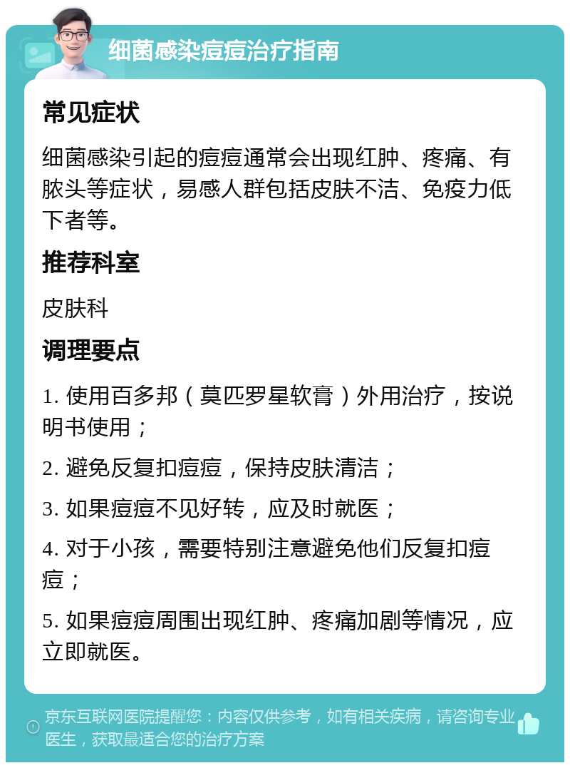 细菌感染痘痘治疗指南 常见症状 细菌感染引起的痘痘通常会出现红肿、疼痛、有脓头等症状，易感人群包括皮肤不洁、免疫力低下者等。 推荐科室 皮肤科 调理要点 1. 使用百多邦（莫匹罗星软膏）外用治疗，按说明书使用； 2. 避免反复扣痘痘，保持皮肤清洁； 3. 如果痘痘不见好转，应及时就医； 4. 对于小孩，需要特别注意避免他们反复扣痘痘； 5. 如果痘痘周围出现红肿、疼痛加剧等情况，应立即就医。