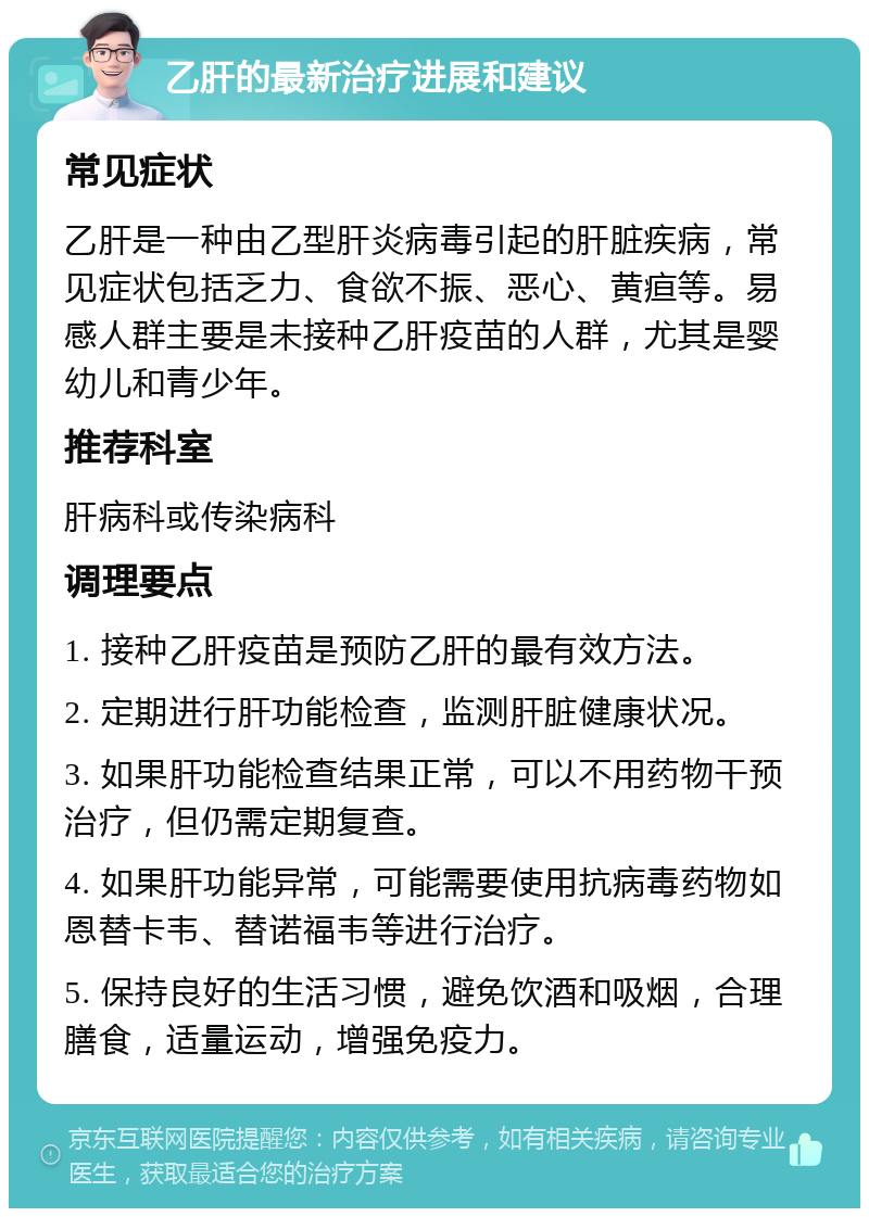 乙肝的最新治疗进展和建议 常见症状 乙肝是一种由乙型肝炎病毒引起的肝脏疾病，常见症状包括乏力、食欲不振、恶心、黄疸等。易感人群主要是未接种乙肝疫苗的人群，尤其是婴幼儿和青少年。 推荐科室 肝病科或传染病科 调理要点 1. 接种乙肝疫苗是预防乙肝的最有效方法。 2. 定期进行肝功能检查，监测肝脏健康状况。 3. 如果肝功能检查结果正常，可以不用药物干预治疗，但仍需定期复查。 4. 如果肝功能异常，可能需要使用抗病毒药物如恩替卡韦、替诺福韦等进行治疗。 5. 保持良好的生活习惯，避免饮酒和吸烟，合理膳食，适量运动，增强免疫力。