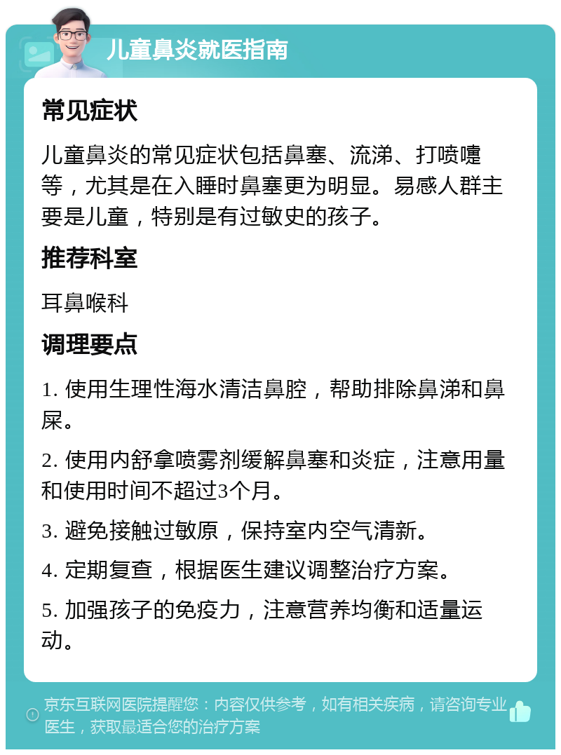 儿童鼻炎就医指南 常见症状 儿童鼻炎的常见症状包括鼻塞、流涕、打喷嚏等，尤其是在入睡时鼻塞更为明显。易感人群主要是儿童，特别是有过敏史的孩子。 推荐科室 耳鼻喉科 调理要点 1. 使用生理性海水清洁鼻腔，帮助排除鼻涕和鼻屎。 2. 使用内舒拿喷雾剂缓解鼻塞和炎症，注意用量和使用时间不超过3个月。 3. 避免接触过敏原，保持室内空气清新。 4. 定期复查，根据医生建议调整治疗方案。 5. 加强孩子的免疫力，注意营养均衡和适量运动。