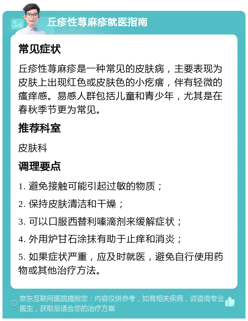 丘疹性荨麻疹就医指南 常见症状 丘疹性荨麻疹是一种常见的皮肤病，主要表现为皮肤上出现红色或皮肤色的小疙瘩，伴有轻微的瘙痒感。易感人群包括儿童和青少年，尤其是在春秋季节更为常见。 推荐科室 皮肤科 调理要点 1. 避免接触可能引起过敏的物质； 2. 保持皮肤清洁和干燥； 3. 可以口服西替利嗪滴剂来缓解症状； 4. 外用炉甘石涂抹有助于止痒和消炎； 5. 如果症状严重，应及时就医，避免自行使用药物或其他治疗方法。