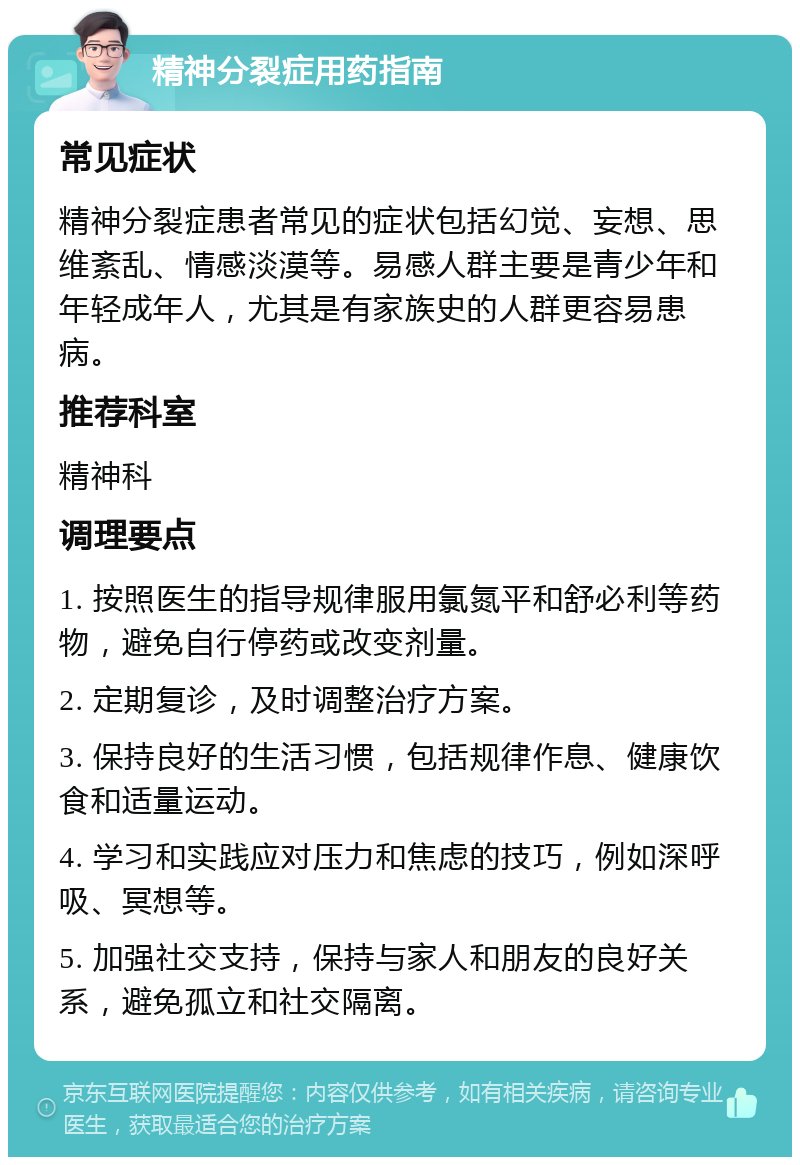 精神分裂症用药指南 常见症状 精神分裂症患者常见的症状包括幻觉、妄想、思维紊乱、情感淡漠等。易感人群主要是青少年和年轻成年人，尤其是有家族史的人群更容易患病。 推荐科室 精神科 调理要点 1. 按照医生的指导规律服用氯氮平和舒必利等药物，避免自行停药或改变剂量。 2. 定期复诊，及时调整治疗方案。 3. 保持良好的生活习惯，包括规律作息、健康饮食和适量运动。 4. 学习和实践应对压力和焦虑的技巧，例如深呼吸、冥想等。 5. 加强社交支持，保持与家人和朋友的良好关系，避免孤立和社交隔离。