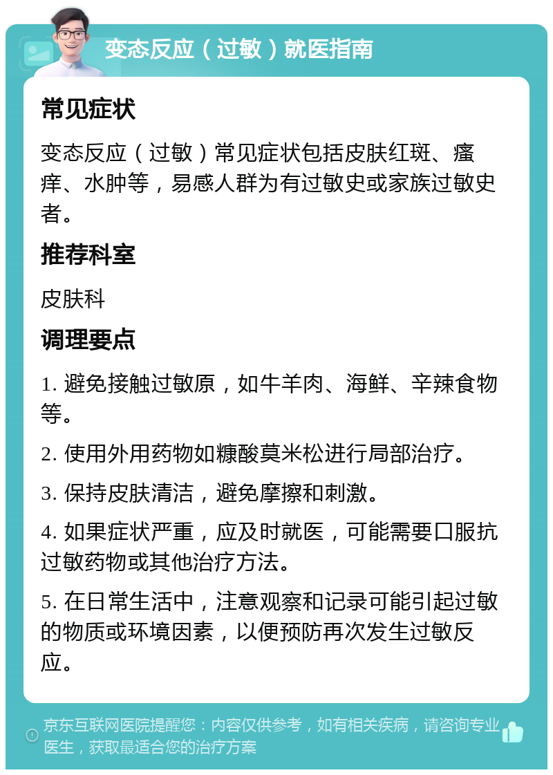 变态反应（过敏）就医指南 常见症状 变态反应（过敏）常见症状包括皮肤红斑、瘙痒、水肿等，易感人群为有过敏史或家族过敏史者。 推荐科室 皮肤科 调理要点 1. 避免接触过敏原，如牛羊肉、海鲜、辛辣食物等。 2. 使用外用药物如糠酸莫米松进行局部治疗。 3. 保持皮肤清洁，避免摩擦和刺激。 4. 如果症状严重，应及时就医，可能需要口服抗过敏药物或其他治疗方法。 5. 在日常生活中，注意观察和记录可能引起过敏的物质或环境因素，以便预防再次发生过敏反应。