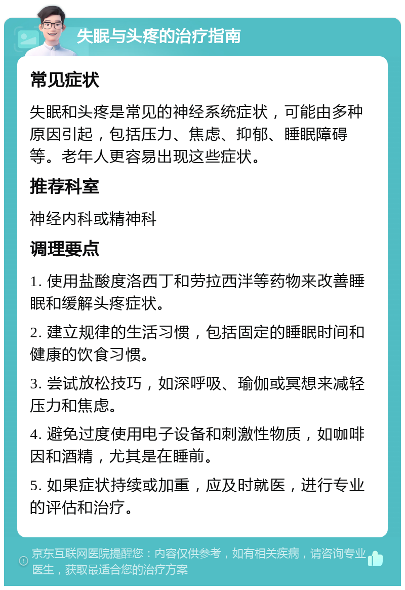 失眠与头疼的治疗指南 常见症状 失眠和头疼是常见的神经系统症状，可能由多种原因引起，包括压力、焦虑、抑郁、睡眠障碍等。老年人更容易出现这些症状。 推荐科室 神经内科或精神科 调理要点 1. 使用盐酸度洛西丁和劳拉西泮等药物来改善睡眠和缓解头疼症状。 2. 建立规律的生活习惯，包括固定的睡眠时间和健康的饮食习惯。 3. 尝试放松技巧，如深呼吸、瑜伽或冥想来减轻压力和焦虑。 4. 避免过度使用电子设备和刺激性物质，如咖啡因和酒精，尤其是在睡前。 5. 如果症状持续或加重，应及时就医，进行专业的评估和治疗。