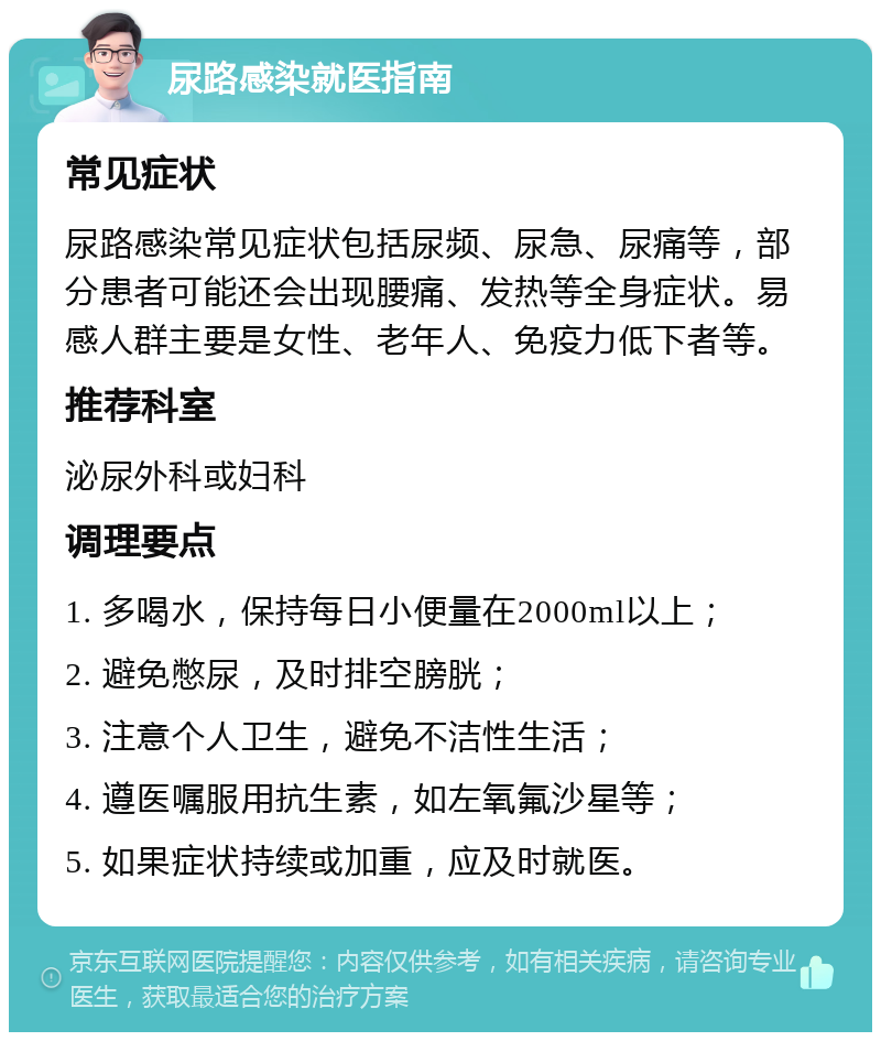 尿路感染就医指南 常见症状 尿路感染常见症状包括尿频、尿急、尿痛等，部分患者可能还会出现腰痛、发热等全身症状。易感人群主要是女性、老年人、免疫力低下者等。 推荐科室 泌尿外科或妇科 调理要点 1. 多喝水，保持每日小便量在2000ml以上； 2. 避免憋尿，及时排空膀胱； 3. 注意个人卫生，避免不洁性生活； 4. 遵医嘱服用抗生素，如左氧氟沙星等； 5. 如果症状持续或加重，应及时就医。