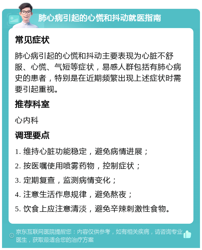 肺心病引起的心慌和抖动就医指南 常见症状 肺心病引起的心慌和抖动主要表现为心脏不舒服、心慌、气短等症状，易感人群包括有肺心病史的患者，特别是在近期频繁出现上述症状时需要引起重视。 推荐科室 心内科 调理要点 1. 维持心脏功能稳定，避免病情进展； 2. 按医嘱使用喷雾药物，控制症状； 3. 定期复查，监测病情变化； 4. 注意生活作息规律，避免熬夜； 5. 饮食上应注意清淡，避免辛辣刺激性食物。