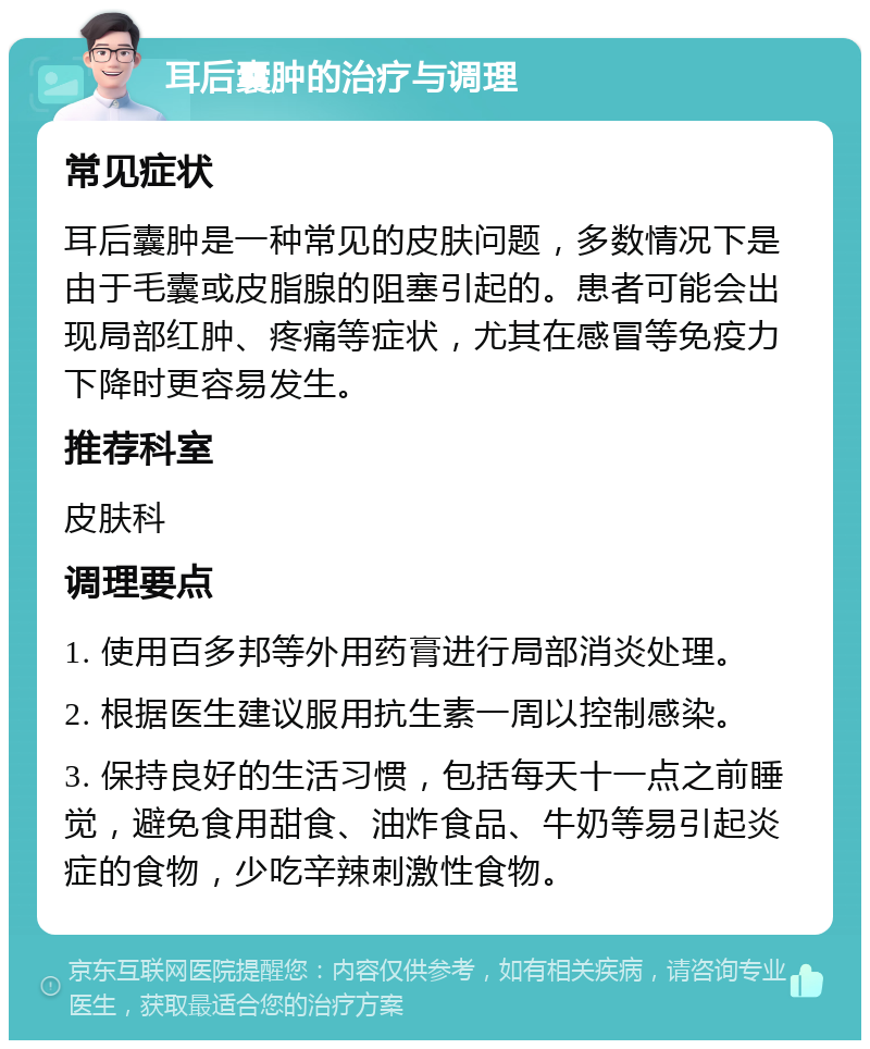 耳后囊肿的治疗与调理 常见症状 耳后囊肿是一种常见的皮肤问题，多数情况下是由于毛囊或皮脂腺的阻塞引起的。患者可能会出现局部红肿、疼痛等症状，尤其在感冒等免疫力下降时更容易发生。 推荐科室 皮肤科 调理要点 1. 使用百多邦等外用药膏进行局部消炎处理。 2. 根据医生建议服用抗生素一周以控制感染。 3. 保持良好的生活习惯，包括每天十一点之前睡觉，避免食用甜食、油炸食品、牛奶等易引起炎症的食物，少吃辛辣刺激性食物。