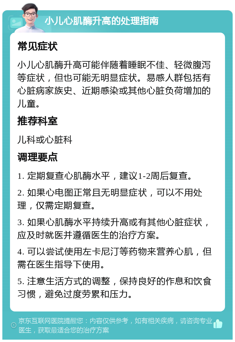 小儿心肌酶升高的处理指南 常见症状 小儿心肌酶升高可能伴随着睡眠不佳、轻微腹泻等症状，但也可能无明显症状。易感人群包括有心脏病家族史、近期感染或其他心脏负荷增加的儿童。 推荐科室 儿科或心脏科 调理要点 1. 定期复查心肌酶水平，建议1-2周后复查。 2. 如果心电图正常且无明显症状，可以不用处理，仅需定期复查。 3. 如果心肌酶水平持续升高或有其他心脏症状，应及时就医并遵循医生的治疗方案。 4. 可以尝试使用左卡尼汀等药物来营养心肌，但需在医生指导下使用。 5. 注意生活方式的调整，保持良好的作息和饮食习惯，避免过度劳累和压力。