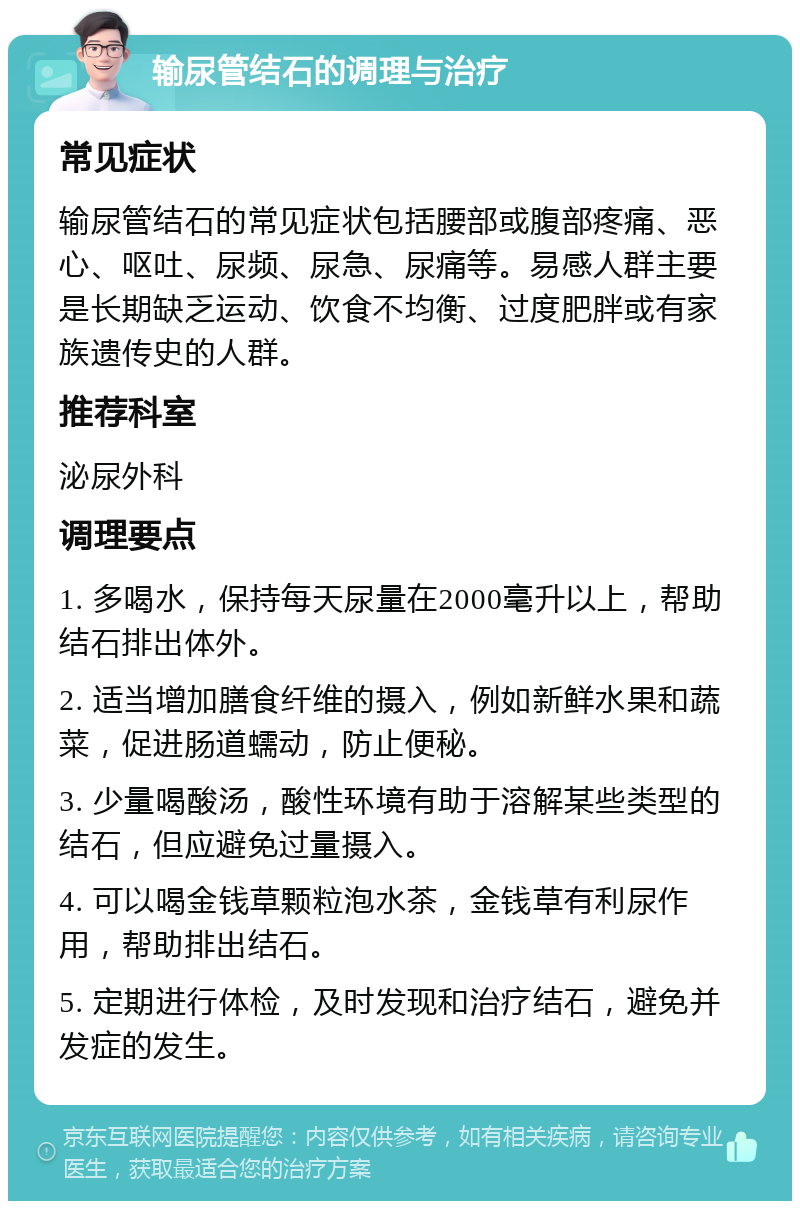 输尿管结石的调理与治疗 常见症状 输尿管结石的常见症状包括腰部或腹部疼痛、恶心、呕吐、尿频、尿急、尿痛等。易感人群主要是长期缺乏运动、饮食不均衡、过度肥胖或有家族遗传史的人群。 推荐科室 泌尿外科 调理要点 1. 多喝水，保持每天尿量在2000毫升以上，帮助结石排出体外。 2. 适当增加膳食纤维的摄入，例如新鲜水果和蔬菜，促进肠道蠕动，防止便秘。 3. 少量喝酸汤，酸性环境有助于溶解某些类型的结石，但应避免过量摄入。 4. 可以喝金钱草颗粒泡水茶，金钱草有利尿作用，帮助排出结石。 5. 定期进行体检，及时发现和治疗结石，避免并发症的发生。