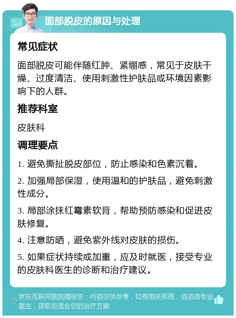 面部脱皮的原因与处理 常见症状 面部脱皮可能伴随红肿、紧绷感，常见于皮肤干燥、过度清洁、使用刺激性护肤品或环境因素影响下的人群。 推荐科室 皮肤科 调理要点 1. 避免撕扯脱皮部位，防止感染和色素沉着。 2. 加强局部保湿，使用温和的护肤品，避免刺激性成分。 3. 局部涂抹红霉素软膏，帮助预防感染和促进皮肤修复。 4. 注意防晒，避免紫外线对皮肤的损伤。 5. 如果症状持续或加重，应及时就医，接受专业的皮肤科医生的诊断和治疗建议。