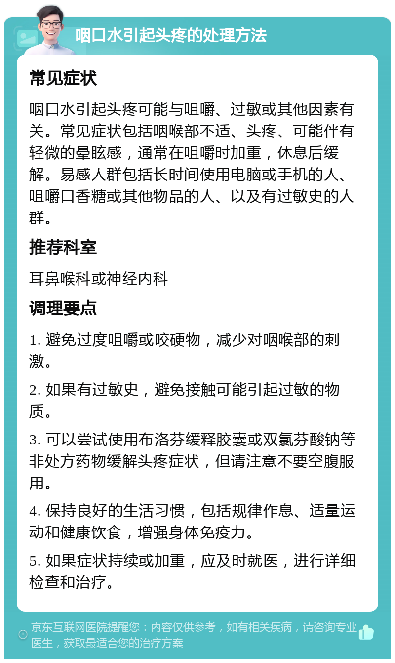 咽口水引起头疼的处理方法 常见症状 咽口水引起头疼可能与咀嚼、过敏或其他因素有关。常见症状包括咽喉部不适、头疼、可能伴有轻微的晕眩感，通常在咀嚼时加重，休息后缓解。易感人群包括长时间使用电脑或手机的人、咀嚼口香糖或其他物品的人、以及有过敏史的人群。 推荐科室 耳鼻喉科或神经内科 调理要点 1. 避免过度咀嚼或咬硬物，减少对咽喉部的刺激。 2. 如果有过敏史，避免接触可能引起过敏的物质。 3. 可以尝试使用布洛芬缓释胶囊或双氯芬酸钠等非处方药物缓解头疼症状，但请注意不要空腹服用。 4. 保持良好的生活习惯，包括规律作息、适量运动和健康饮食，增强身体免疫力。 5. 如果症状持续或加重，应及时就医，进行详细检查和治疗。