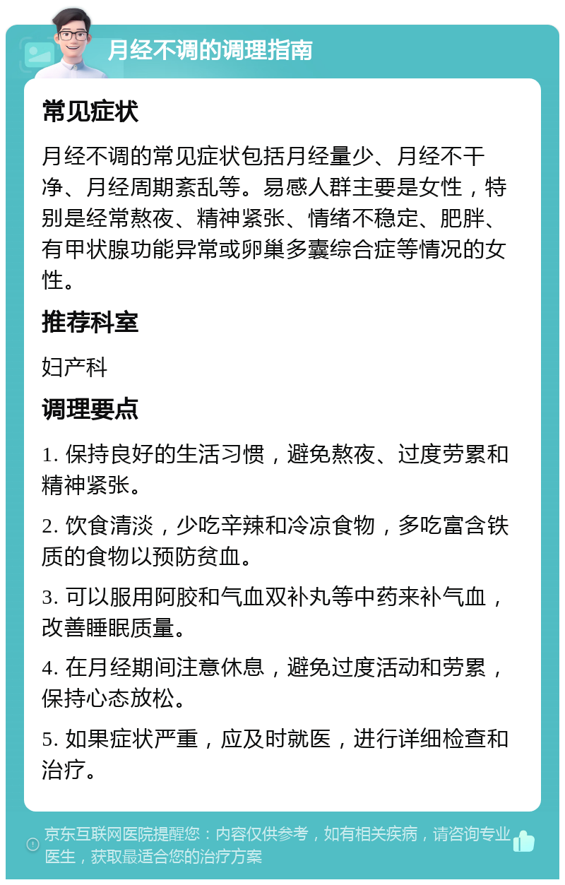 月经不调的调理指南 常见症状 月经不调的常见症状包括月经量少、月经不干净、月经周期紊乱等。易感人群主要是女性，特别是经常熬夜、精神紧张、情绪不稳定、肥胖、有甲状腺功能异常或卵巢多囊综合症等情况的女性。 推荐科室 妇产科 调理要点 1. 保持良好的生活习惯，避免熬夜、过度劳累和精神紧张。 2. 饮食清淡，少吃辛辣和冷凉食物，多吃富含铁质的食物以预防贫血。 3. 可以服用阿胶和气血双补丸等中药来补气血，改善睡眠质量。 4. 在月经期间注意休息，避免过度活动和劳累，保持心态放松。 5. 如果症状严重，应及时就医，进行详细检查和治疗。