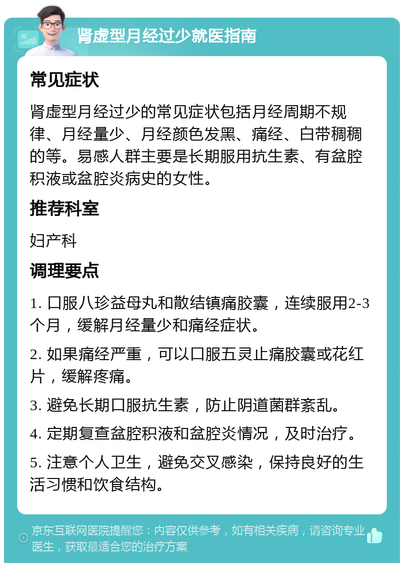 肾虚型月经过少就医指南 常见症状 肾虚型月经过少的常见症状包括月经周期不规律、月经量少、月经颜色发黑、痛经、白带稠稠的等。易感人群主要是长期服用抗生素、有盆腔积液或盆腔炎病史的女性。 推荐科室 妇产科 调理要点 1. 口服八珍益母丸和散结镇痛胶囊，连续服用2-3个月，缓解月经量少和痛经症状。 2. 如果痛经严重，可以口服五灵止痛胶囊或花红片，缓解疼痛。 3. 避免长期口服抗生素，防止阴道菌群紊乱。 4. 定期复查盆腔积液和盆腔炎情况，及时治疗。 5. 注意个人卫生，避免交叉感染，保持良好的生活习惯和饮食结构。