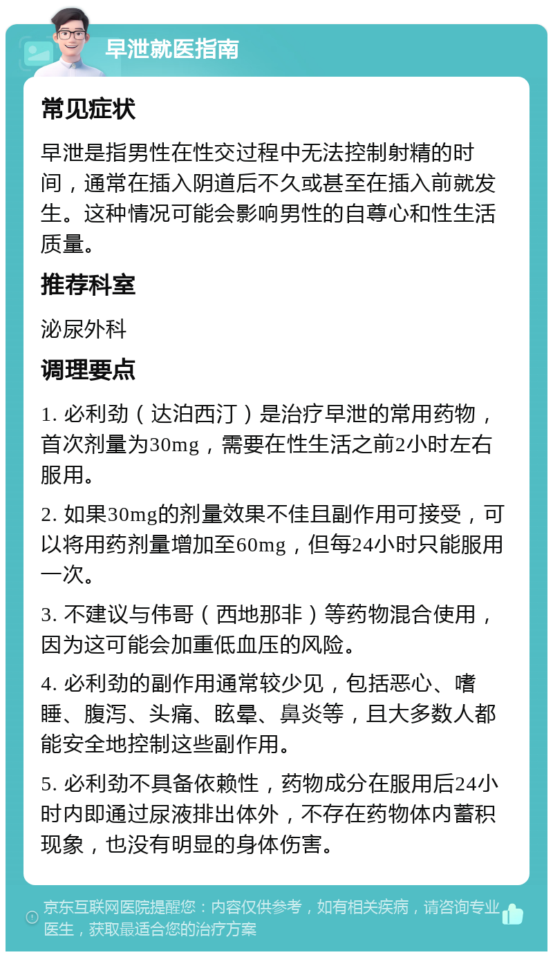 早泄就医指南 常见症状 早泄是指男性在性交过程中无法控制射精的时间，通常在插入阴道后不久或甚至在插入前就发生。这种情况可能会影响男性的自尊心和性生活质量。 推荐科室 泌尿外科 调理要点 1. 必利劲（达泊西汀）是治疗早泄的常用药物，首次剂量为30mg，需要在性生活之前2小时左右服用。 2. 如果30mg的剂量效果不佳且副作用可接受，可以将用药剂量增加至60mg，但每24小时只能服用一次。 3. 不建议与伟哥（西地那非）等药物混合使用，因为这可能会加重低血压的风险。 4. 必利劲的副作用通常较少见，包括恶心、嗜睡、腹泻、头痛、眩晕、鼻炎等，且大多数人都能安全地控制这些副作用。 5. 必利劲不具备依赖性，药物成分在服用后24小时内即通过尿液排出体外，不存在药物体内蓄积现象，也没有明显的身体伤害。