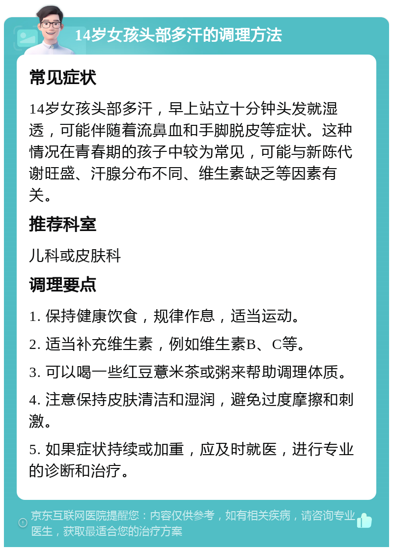 14岁女孩头部多汗的调理方法 常见症状 14岁女孩头部多汗，早上站立十分钟头发就湿透，可能伴随着流鼻血和手脚脱皮等症状。这种情况在青春期的孩子中较为常见，可能与新陈代谢旺盛、汗腺分布不同、维生素缺乏等因素有关。 推荐科室 儿科或皮肤科 调理要点 1. 保持健康饮食，规律作息，适当运动。 2. 适当补充维生素，例如维生素B、C等。 3. 可以喝一些红豆薏米茶或粥来帮助调理体质。 4. 注意保持皮肤清洁和湿润，避免过度摩擦和刺激。 5. 如果症状持续或加重，应及时就医，进行专业的诊断和治疗。