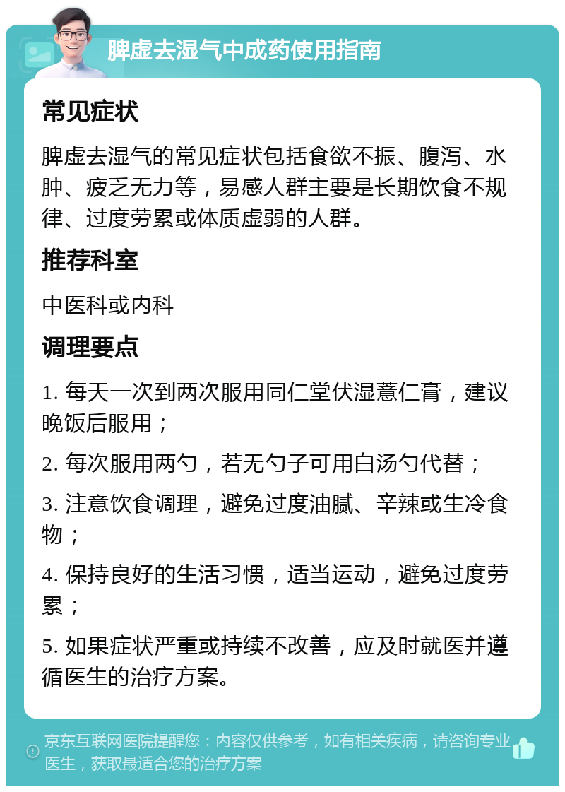 脾虚去湿气中成药使用指南 常见症状 脾虚去湿气的常见症状包括食欲不振、腹泻、水肿、疲乏无力等，易感人群主要是长期饮食不规律、过度劳累或体质虚弱的人群。 推荐科室 中医科或内科 调理要点 1. 每天一次到两次服用同仁堂伏湿薏仁膏，建议晚饭后服用； 2. 每次服用两勺，若无勺子可用白汤勺代替； 3. 注意饮食调理，避免过度油腻、辛辣或生冷食物； 4. 保持良好的生活习惯，适当运动，避免过度劳累； 5. 如果症状严重或持续不改善，应及时就医并遵循医生的治疗方案。