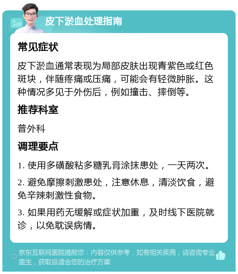 皮下淤血处理指南 常见症状 皮下淤血通常表现为局部皮肤出现青紫色或红色斑块，伴随疼痛或压痛，可能会有轻微肿胀。这种情况多见于外伤后，例如撞击、摔倒等。 推荐科室 普外科 调理要点 1. 使用多磺酸粘多糖乳膏涂抹患处，一天两次。 2. 避免摩擦刺激患处，注意休息，清淡饮食，避免辛辣刺激性食物。 3. 如果用药无缓解或症状加重，及时线下医院就诊，以免耽误病情。