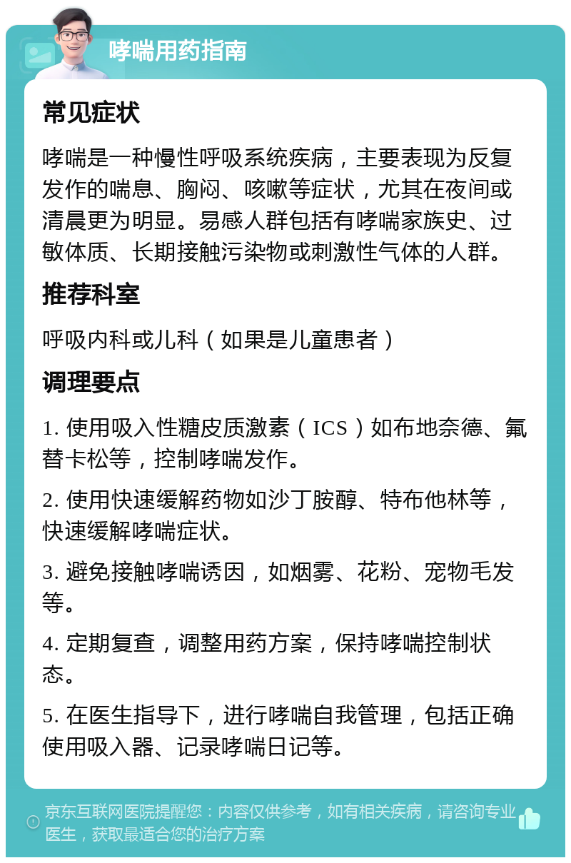 哮喘用药指南 常见症状 哮喘是一种慢性呼吸系统疾病，主要表现为反复发作的喘息、胸闷、咳嗽等症状，尤其在夜间或清晨更为明显。易感人群包括有哮喘家族史、过敏体质、长期接触污染物或刺激性气体的人群。 推荐科室 呼吸内科或儿科（如果是儿童患者） 调理要点 1. 使用吸入性糖皮质激素（ICS）如布地奈德、氟替卡松等，控制哮喘发作。 2. 使用快速缓解药物如沙丁胺醇、特布他林等，快速缓解哮喘症状。 3. 避免接触哮喘诱因，如烟雾、花粉、宠物毛发等。 4. 定期复查，调整用药方案，保持哮喘控制状态。 5. 在医生指导下，进行哮喘自我管理，包括正确使用吸入器、记录哮喘日记等。