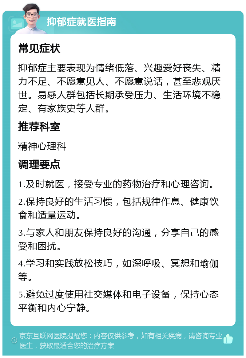 抑郁症就医指南 常见症状 抑郁症主要表现为情绪低落、兴趣爱好丧失、精力不足、不愿意见人、不愿意说话，甚至悲观厌世。易感人群包括长期承受压力、生活环境不稳定、有家族史等人群。 推荐科室 精神心理科 调理要点 1.及时就医，接受专业的药物治疗和心理咨询。 2.保持良好的生活习惯，包括规律作息、健康饮食和适量运动。 3.与家人和朋友保持良好的沟通，分享自己的感受和困扰。 4.学习和实践放松技巧，如深呼吸、冥想和瑜伽等。 5.避免过度使用社交媒体和电子设备，保持心态平衡和内心宁静。