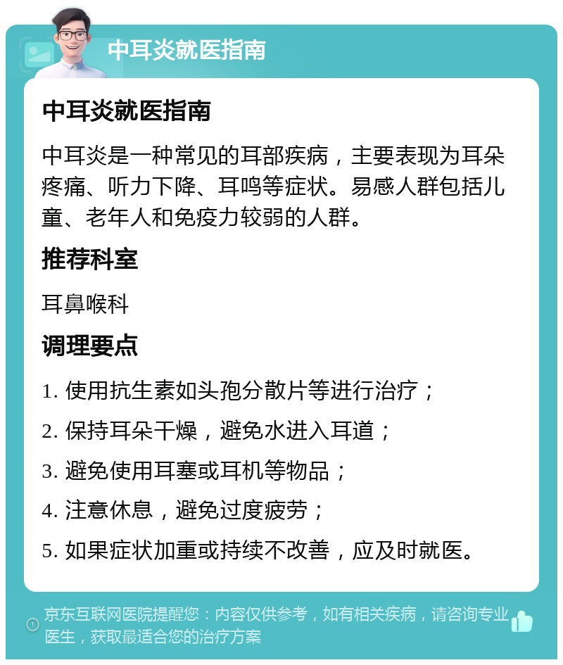 中耳炎就医指南 中耳炎就医指南 中耳炎是一种常见的耳部疾病，主要表现为耳朵疼痛、听力下降、耳鸣等症状。易感人群包括儿童、老年人和免疫力较弱的人群。 推荐科室 耳鼻喉科 调理要点 1. 使用抗生素如头孢分散片等进行治疗； 2. 保持耳朵干燥，避免水进入耳道； 3. 避免使用耳塞或耳机等物品； 4. 注意休息，避免过度疲劳； 5. 如果症状加重或持续不改善，应及时就医。